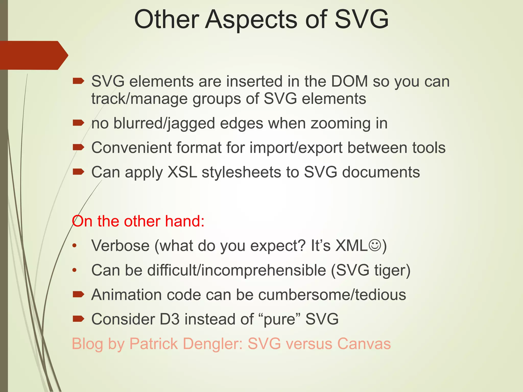 Other Aspects of SVG
 SVG elements are inserted in the DOM so you can
track/manage groups of SVG elements
 no blurred/jagged edges when zooming in
 Convenient format for import/export between tools
 Can apply XSL stylesheets to SVG documents
On the other hand:
• Verbose (what do you expect? It’s XML)
• Can be difficult/incomprehensible (SVG tiger)
 Animation code can be cumbersome/tedious
 Consider D3 instead of “pure” SVG
Blog by Patrick Dengler: SVG versus Canvas
 