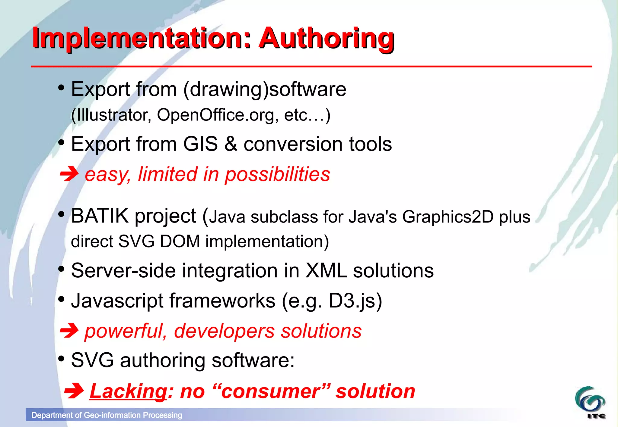 Implementation: Authoring
       Export from (drawing)software
          (Illustrator, OpenOffice.org, etc…)
       Export from GIS & conversion tools
       easy, limited in possibilities
       BATIK project (Java subclass for Java's Graphics2D plus
          direct SVG DOM implementation)
       Server-side integration in XML solutions
       Javascript frameworks (e.g. D3.js)
       powerful, developers solutions
       SVG authoring software:
        Lacking: no “consumer” solution
Department of Geo-information Processing
 