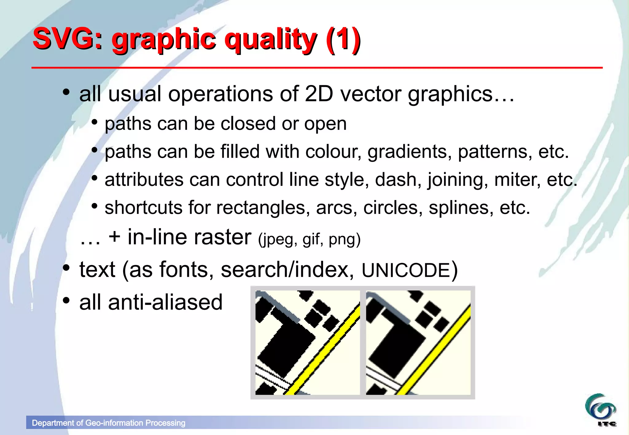 SVG: graphic quality (1)
        all usual operations of 2D vector graphics…
                paths can be closed or open
                paths can be filled with colour, gradients, patterns, etc.
                attributes can control line style, dash, joining, miter, etc.
                shortcuts for rectangles, arcs, circles, splines, etc.
         … + in-line raster (jpeg, gif, png)
        text (as fonts, search/index, UNICODE)
        all anti-aliased




Department of Geo-information Processing
 