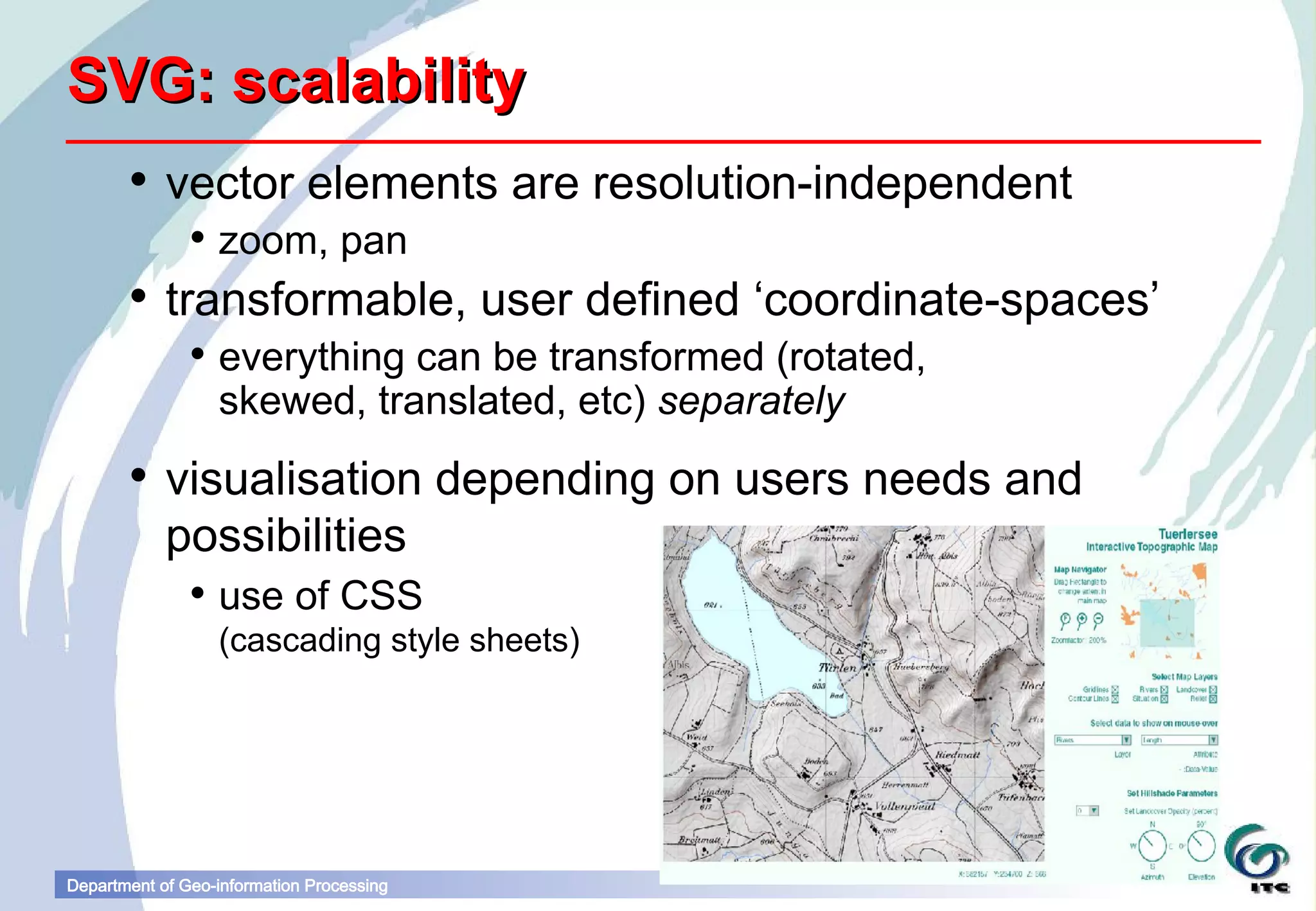 SVG: scalability
        vector elements are resolution-independent
                zoom, pan
        transformable, user defined ‘coordinate-spaces’
                everything can be transformed (rotated,
                 skewed, translated, etc) separately
        visualisation depending on users needs and
         possibilities
                use of CSS
                  (cascading style sheets)




Department of Geo-information Processing
 