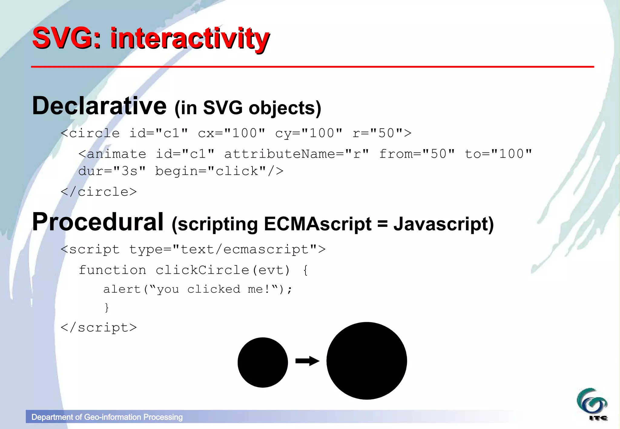 SVG: interactivity

Declarative (in SVG objects)
       <circle id="c1" cx="100" cy="100" r="50">
         <animate id="c1" attributeName="r" from="50" to="100"
         dur="3s" begin="click"/>
       </circle>

Procedural (scripting ECMAscript = Javascript)
       <script type="text/ecmascript">
         function clickCircle(evt) {
                  alert(“you clicked me!“);
                  }
       </script>




Department of Geo-information Processing
 