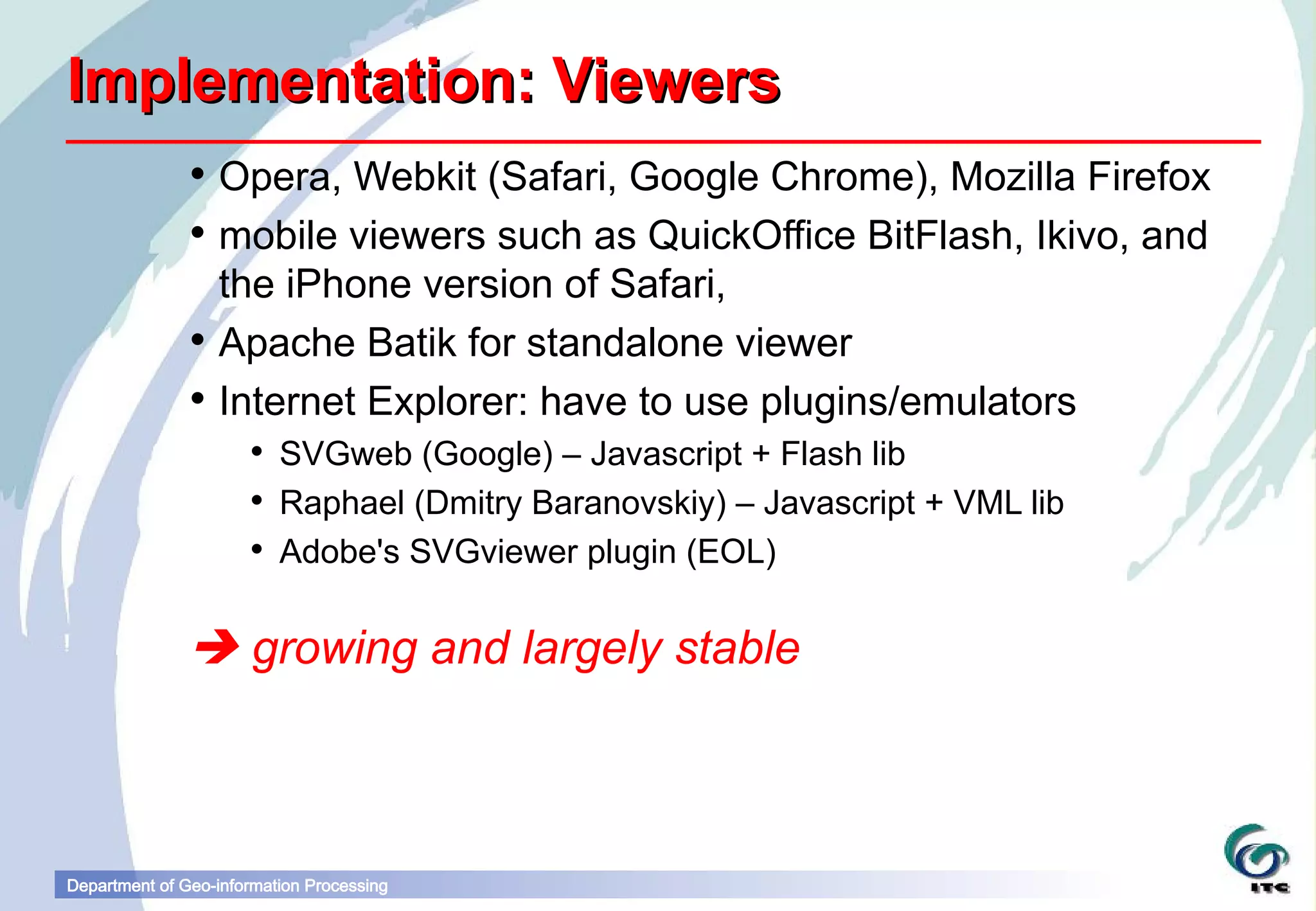 Implementation: Viewers
                Opera, Webkit (Safari, Google Chrome), Mozilla Firefox
                mobile viewers such as QuickOffice BitFlash, Ikivo, and
                 the iPhone version of Safari,
                Apache Batik for standalone viewer
                Internet Explorer: have to use plugins/emulators
                       SVGweb (Google) – Javascript + Flash lib
                       Raphael (Dmitry Baranovskiy) – Javascript + VML lib
                       Adobe's SVGviewer plugin (EOL)


                growing and largely stable



Department of Geo-information Processing
 