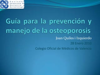 Guía para la prevención y manejo de la osteoporosis Joan Quiles i Izquierdo 28 Enero 2010 Colegio Oficial de Médicos de Valencia 