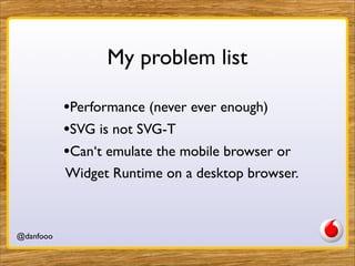 My problem list

           •Performance (never ever enough)
           •SVG is not SVG-T
           •Can‘t emulate the mobile browser or
           Widget Runtime on a desktop browser.



@danfooo              Daniel Herzog, @danfooo
 