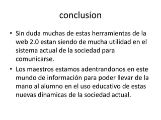conclusion
• Sin duda muchas de estas herramientas de la
web 2.0 estan siendo de mucha utilidad en el
sistema actual de la sociedad para
comunicarse.
• Los maestros estamos adentrandonos en este
mundo de información para poder llevar de la
mano al alumno en el uso educativo de estas
nuevas dinamicas de la sociedad actual.
 