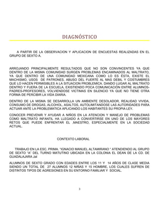 DIAGNÓSTICO
A PARTIR DE LA OBSERVACION Y APLICACION DE ENCUESTAS REALIZADAS EN EL
GRUPO DE SEXTO A.
ARROJANDO PRINCIPALMENTE RESULTADOS QUE NO SON CONVINCENTES YA QUE
DENTRO DE LA MISMA COMUNIDAD SURGEN PROBLEMAS ENCAMINADOS AL MALTRATO,
YA QUE DENTRO DE UNA COMUNIDAD MEXICANA COMO LO ES ÉSTA, EXISTE EL
MACHISMO, USOS DE PATRONES, ABUSO DEL FUERTE AL MAS DEBIL Y COSTUMBRES
QUE LO HACEN PERMISIBLES A LA SITUACION PROBLEMICA. DANDO LUGAR AL MALTRATO
DENTRO Y FUERA DE LA ESCUELA, EXISTIENDO POCA COMUNICACIÓN ENTRE ALUMNOS-
PADRES-PROFESORES, VOLVIENDOSE VICTIMAS EN SILENCIO YA QUE NO TIENE OTRA
FORMA DE PERCIBIR LA VIDA DIARIA.
DENTRO DE LA MISMA SE DESARROLLA UN AMBIENTE DESOLADOR, REALIDAD VIVIDA,
CONSUMO DE DROGAS, ALCOHOL, ASALTOS, AUTOLIMITANDOSE LAS AUTORIDADES PARA
ACTUAR ANTE LA PROBLEMATICA APLICANDO LOS HABITANTES SU PROPIA LEY.
CONOCER PREVENIR Y AYUDAR A NIÑOS EN LA ATENCION Y MANEJO DE PROBLEMAS
COMO MALTRATO INFANTIL HA LLEGADO A CONVERTIRSE EN UNO DE LOS MAYORES
RETOS QUE PUEDE ENFRENTAR EL ,MAESTRO, ESPECIALMENTE EN LA SOCIEDAD
ACTUAL.
CONTEXTO LABORAL
TRABAJO EN LA ESC. PRIMA. “IGNACIO MANUEL ALTAMIRANO “ ATENDIENDO AL GRUPO
DE SEXTO “A” DEL TURNO MATUTINO UBICADA EN LA COLONIA EL DEAN DE LA CD. DE
GUADALAJARA Jal
ALUMNOS DE SEXTO GRADO CON EDADES ENTRE LOS 11 Y 14 AÑOS DE CLASE MEDIA
SIENDO UN TOTAL DE 27 ALUMNOS 12 NIÑAS Y 15 HOMBRE, LOS CUALES SUFREN DE
DISTINTOS TIPOS DE AGRESIONES EN SU ENTORNO FAMILIAR Y SOCIAL.
3
 