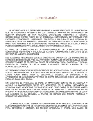 JUSTIFICACIÓN
LA VIOLENCIA ES SUS DIFERENTES FORMAS Y MANIFESTACIONES ES UN PROBLEMA
QUE SE ENCUENTRA PRESENTE EN LOS DISTINTOS AMBITOS DE CONVIVENCIA EN
NUESTRA SOCIEDAD, ES UNA REALIDAD LACEREANTE INTEGRADA A NUESTRA
COTIDIANEIDAD, FORMA PARTE DE UN PROBLEMA ESTRUCTURAL DETERMINADO POR
FACTORES ECONOMICOS, HISTORICOS, POLITICOS Y CULTURALES QUE REBASAN EL
AMBITO ESCOLAR; SIN EMBARGO, MEDIANTE UN TRABAJO EDUCATIVO-FORMATIVO CON
MAESTROS, ALUMNOS Y LA COMUNIDAD DE PADRES DE FAMILIA, LA ESCUELA BASICA
PUEDE HACER MUCHO PARA COMBATIR ESTE GRAVE PROBLEMA SOCIAL.
EL PAPEL DE LA EDUCACION ES LA TRANSFORMACION DE LA SOCIEDAD, DE LAS
CONDICIONES HISTORICAS Y CULTURALES HA SIDO FUNDAMENTAL A LO LARGO DE LA
HISTORIA DE NUESTRA CIVILIZACION.
LOS MAESTROS RECONOCEN QUE LAS MANERAS DE ENFRENTAR LOS CONFLICTOS, LA
EXPRESIONDE EMOCIONES, Y EL MALTRATO HAN AUMENTADO EN LAS ESCUELAS, DONDE
CONSTANTEMENTE SE PRESENTAN CASOS DE VIOLENCIA FISICA, EMOCIONAL Y SEXUAL
EJERCIDA EN CONTRA DE LAS ALUMNAS Y ALUMNOS DENTRO Y FUERA DE LOS
PLANTELES EDUCATIVOS.
SE TRATAN DE SITUACIONES ESPECIFICAMENTE RELACIONADOS CON EL MALTRATO, QUE
SON ACOMPOMPAÑADOS DE CONSECUENCIAS NEGATIVAS, INMEDIATAS, A MEDIANO Y
LARGO PLAZO, TANTO PARA EL DESARROLLO GENERAL, LA CONDUCTA Y EL
APRENDIZAJE DE ALUMNOS(As) VICTIMAS DE ESTAS SITUACIONES COMO LOS AMBITOS
ESCOLAR, FAMILIAR Y SOCIAL.
SIN EMBARGO EL PROBLEMA SE PONE EN MANIFIESTO DENTRO DE LA ESCUELA Y
AUNQUE LA CANALIZACION PUEDA SER NECESARIA, EN SI MISMA GARANTIZA LA
SOLUCION. CABE MENCIONAR QUE LA ESCUELA NO DEBE EVADIR EL PROBLEMA, ANTES
BIEN, ES NECESARIO REALIZAR UN TRABAJO DE ATENCION Y PREVENCION EN SU
INTERIOR A FIN DE VERDADERAMENTE FAVORECER EL DESARROLLO INTEGRAL DE LOS Y
LAS ALUMNAS EN LA ESCUELA, A TRAVES DE DEFINIR LAS TAREAS TECNICAS Y
OPERATIVAS NECESARIAS.
LOS MAESTROS, COMO ELEMENTO FUNDAMENTAL EN EL PROCESO EDUCATIVO Y EN
EL DESARROLLO INTEGRAL DE NUESTROS ESTUDIANTES, DEBEMOS ESTAR CAPACITADOS
PARA DETECTAR Y ATENDER, DE MANERA OPORTUNA Y EFICAZ, LOS CASOS DE
4
 