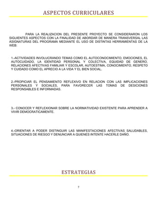 ASPECTOS CURRICULARES
PARA LA REALIZACION DEL PRESENTE PROYECTO SE CONSIDERARON LOS
SIGUIENTES ASPECTOS CON LA FINALIDAD DE ABORDAR DE MANERA TRANSVERSAL LAS
ASIGNATURAS DEL PROGRAMA MEDIANTE EL USO DE DISTINTAS HERRAMIENTAS DE LA
WEB:
1.-ACTIVIDADES INVOLUCRANDO TEMAS COMO EL AUTOCONOCIMIENTO, EMOCIONES, EL
AUTOCUIDADO, LA IDENTIDAD PERSONAL Y COLECTIVA, EQUIDAD DE GENERO,
RELACIONES AFECTIVAS FAMILIAR Y ESCOLAR, AUTOESTIMA, CONOCIMIENTO, RESPETO
Y CUIDADO COMO EL APRECIO A LA VIDA Y EL BIEN SOCIAL.
2.-PROPICIAR EL PENSAMIENTO REFLEXIVO EN RELACION CON LAS IMPLICACIONES
PERSONALES Y SOCIALES, PARA FAVORECER LAS TOMAS DE DESICIONES
RESPONSABLES E INFORMADAS.
3.- CONOCER Y REFLEXIONAR SOBRE LA NORMATIVIDAD EXISTENTE PARA APRENDER A
VIVIR DEMOCRATICAMENTE.
4.-ORIENTAR A PODER DISTINGUIR LAS MANIFESTACIONES AFECTIVAS SALUDABLES,
SITUACIONES DE RIESGO Y DENUNCIAR A QUIENES INTENTE HACERLE DAÑO.
ESTRATEGIAS
7
 