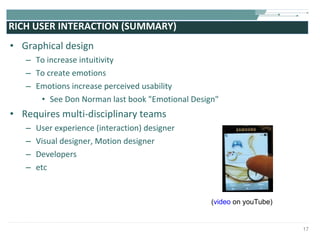 RICH USER INTERACTION (SUMMARY) Graphical design To increase intuitivity To create emotions Emotions increase perceived usability See Don Norman last book "Emotional Design"  Requires multi-disciplinary teams  User experience (interaction) designer Visual designer, Motion designer Developers etc ( video  on youTube) 