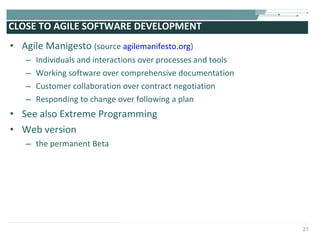 CLOSE TO AGILE SOFTWARE DEVELOPMENT Agile Manigesto  (source  agilemanifesto.org ) Individuals and interactions over processes and tools  Working software over comprehensive documentation  Customer collaboration over contract negotiation  Responding to change over following a plan See also Extreme Programming Web version the permanent Beta  
