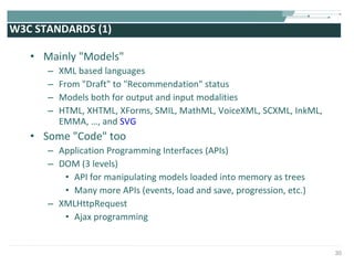 W3C STANDARDS (1) Mainly "Models"  XML based languages From "Draft" to "Recommendation" status Models both for output and input modalities HTML, XHTML, XForms, SMIL, MathML, VoiceXML, SCXML, InkML, EMMA, …, and  SVG Some "Code" too Application Programming Interfaces (APIs) DOM (3 levels) API for manipulating models loaded into memory as trees Many more APIs (events, load and save, progression, etc.) XMLHttpRequest Ajax programming 