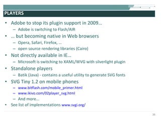 PLAYERS Adobe to stop its plugin support in 2009… Adobe is switching to Flash/AIR …  but becoming native in Web browsers Opera, Safari, Firefox, … open source rendering libraries (Cairo) Not directly available in IE… Microsoft is switching to XAML/WVG with silverlight plugin Standalone players Batik (Java) - contains a useful utility to generate SVG fonts SVG Tiny 1.2 on mobile phones www.bitflash.com/mobile_primer.html www.ikivo.com/02player_svg.html And more… See list of implementations  www.svgi.org/ 