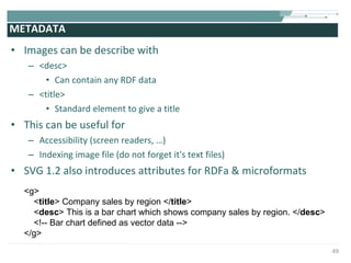 METADATA Images can be describe with  <desc> Can contain any RDF data <title> Standard element to give a title This can be useful for  Accessibility (screen readers, …) Indexing image file (do not forget it's text files) SVG 1.2 also introduces attributes for RDFa & microformats  <g>  < title > Company sales by region </ title >  < desc > This is a bar chart which shows company sales by region. </ desc >  <!-- Bar chart defined as vector data -->  </g> 