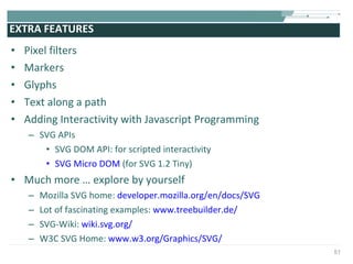 EXTRA FEATURES  Pixel filters  Markers Glyphs Text along a path Adding Interactivity with Javascript Programming SVG APIs SVG DOM API: for scripted interactivity SVG Micro DOM  (for SVG 1.2 Tiny)  Much more … explore by yourself  Mozilla SVG home:  developer.mozilla.org/en/docs/SVG Lot of fascinating examples:  www.treebuilder.de/ SVG-Wiki:  wiki.svg.org/ W3C SVG Home:  www.w3.org/Graphics/SVG/ 