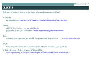CREDITS Web sources indicated directly on the slides, otherwise (many thanks to them): Illustrations p7 CENA Digistrip  www.tls.cena.fr/divisions/PII/toccata/composants/digistrips.html Demos p10 SVG Slot Machine –  www.treebuilder.de p30 Adobe Airbus A321 Panel demo –  www.adobe.com/svg/demos/main.html Book Sketching User Experience, Bill Buxton, Morgan Kaufman by Elsevier inc. 2007 –  www.billbuxton.com Article Combining SVG and models of interaction to build highly interactive user interfaces,  S. Chatty, A. Lemort, S. Sire, J-L. Vinot, SVGOpen 2005 –   www.svgopen.org/2005/papers/CombiningSVGModelsBuildInteractiveUserInterfaces/ 