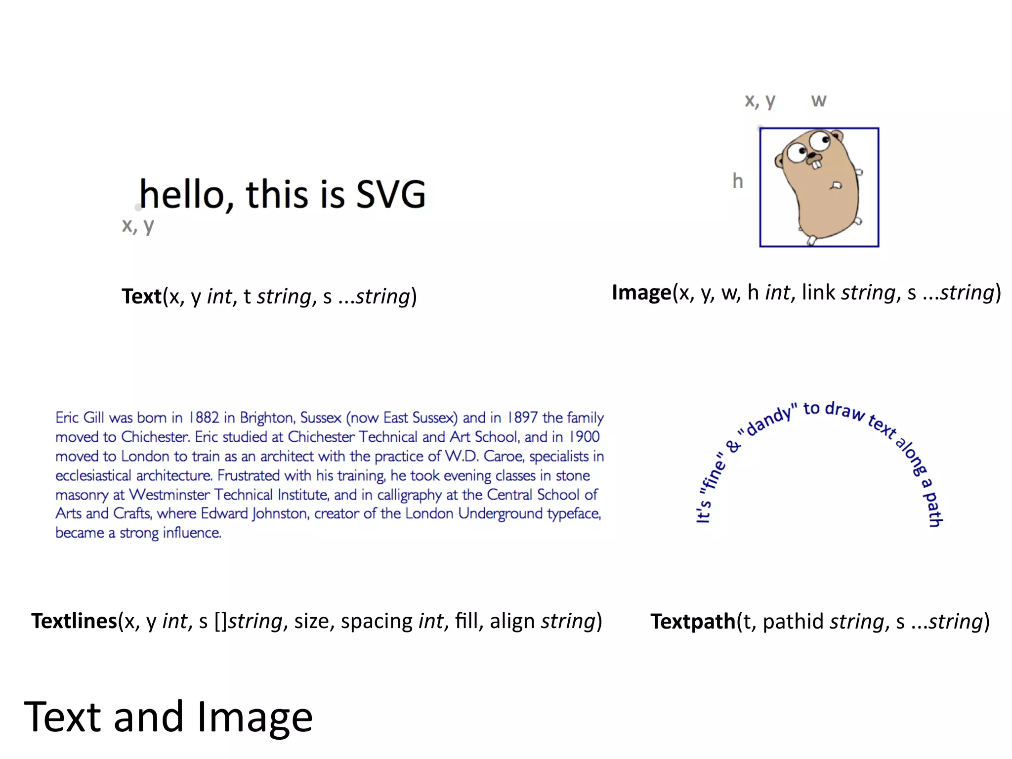 Text(x,  y  int,  t  string,  s  ...string)                           Image(x,  y,  w,  h  int,  link  string,  s  ...string)




Textlines(x,  y  int,  s  []string,  size,  spacing  int,  ﬁll,  align  string)        Textpath(t,  pathid  string,  s  ...string)



Text  and  Image
 