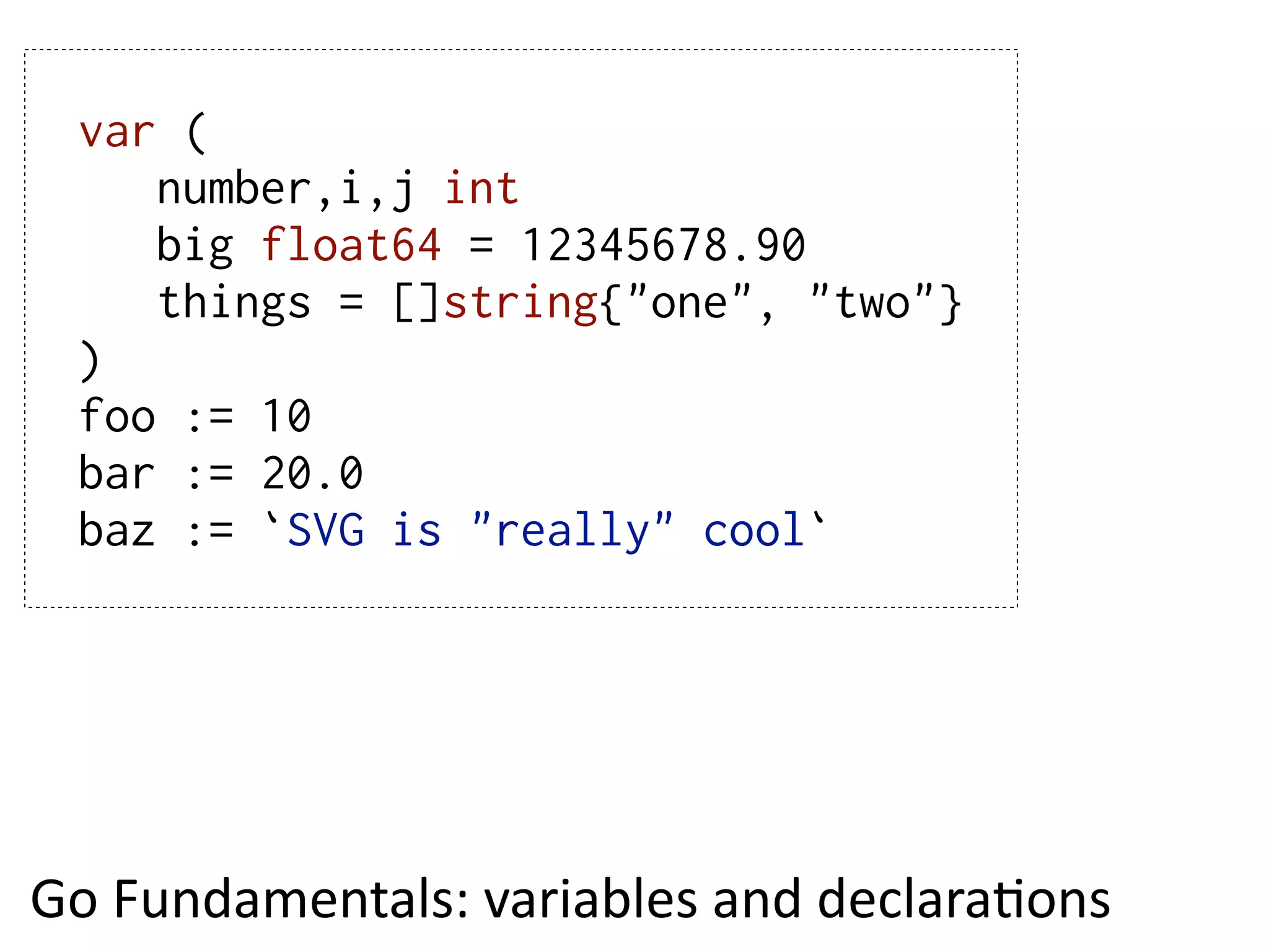 var (
     number,i,j int
     big float64 = 12345678.90
     things = []string{"one", "two"}
  )
  foo := 10
  bar := 20.0
  baz := `SVG is "really" cool`




Go  Fundamentals:  variables  and  declaraEons
 