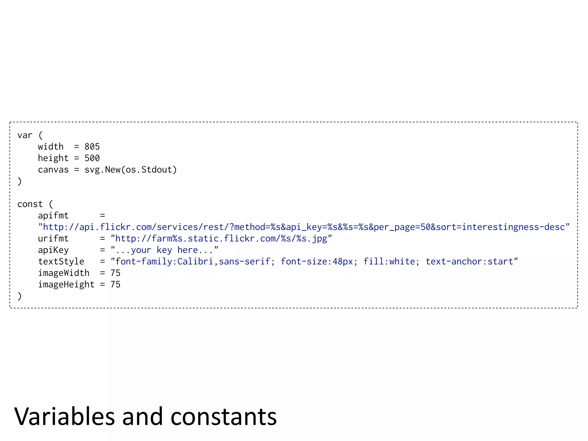var (
    width = 805
    height = 500
    canvas = svg.New(os.Stdout)
)

const (
    apifmt      =
    "http://api.flickr.com/services/rest/?method=%s&api_key=%s&%s=%s&per_page=50&sort=interestingness-desc"
    urifmt      = "http://farm%s.static.flickr.com/%s/%s.jpg"
    apiKey      = "...your key here..."
    textStyle   = "font-family:Calibri,sans-serif; font-size:48px; fill:white; text-anchor:start"
    imageWidth = 75
    imageHeight = 75
)




Variables  and  constants
 