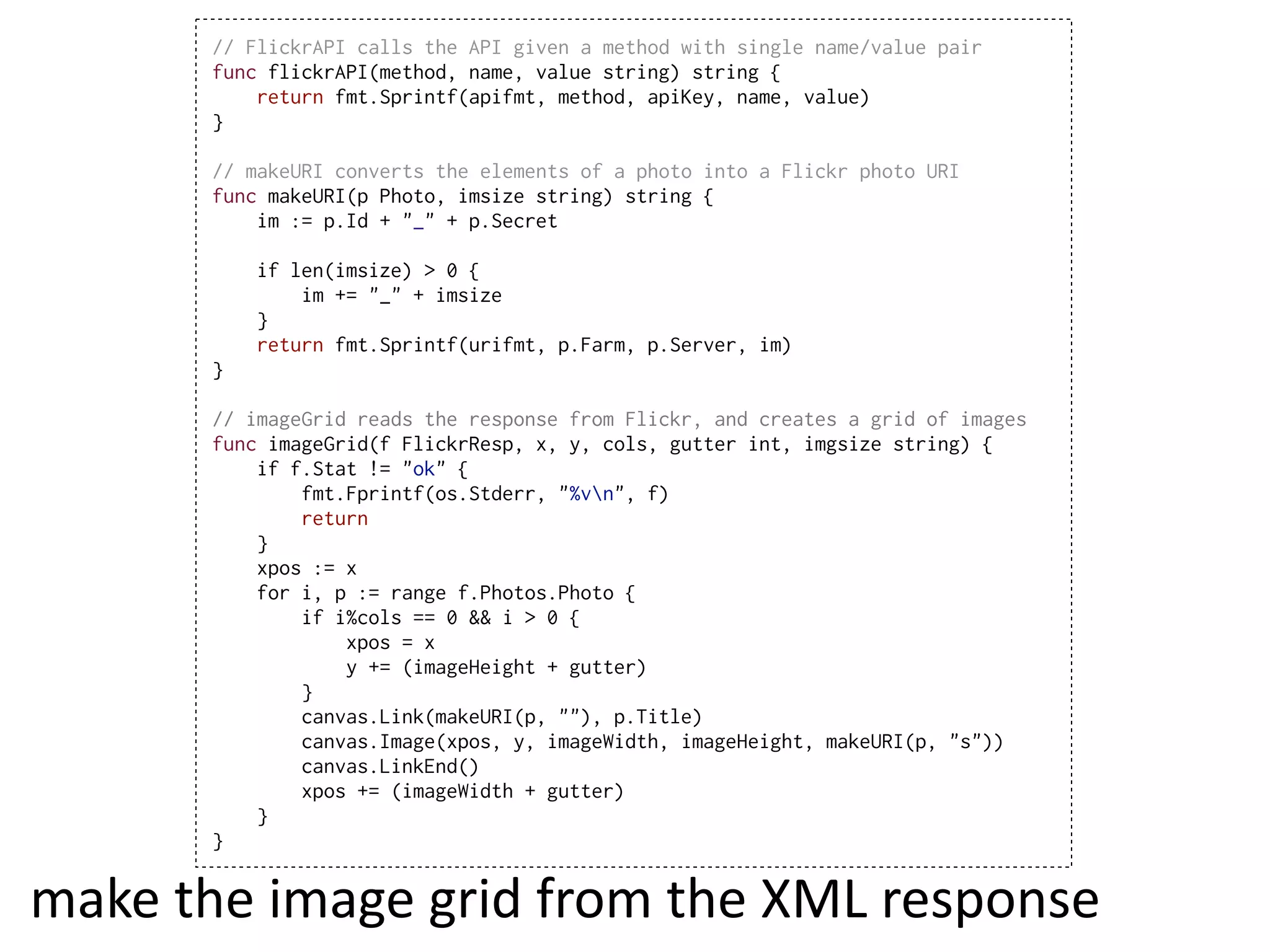 // FlickrAPI calls the API given a method with single name/value pair
        func flickrAPI(method, name, value string) string {
            return fmt.Sprintf(apifmt, method, apiKey, name, value)
        }

        // makeURI converts the elements of a photo into a Flickr photo URI
        func makeURI(p Photo, imsize string) string {
            im := p.Id + "_" + p.Secret

            if len(imsize) > 0 {
                im += "_" + imsize
            }
            return fmt.Sprintf(urifmt, p.Farm, p.Server, im)
        }

        // imageGrid reads the response from Flickr, and creates a grid of images
        func imageGrid(f FlickrResp, x, y, cols, gutter int, imgsize string) {
            if f.Stat != "ok" {
                fmt.Fprintf(os.Stderr, "%vn", f)
                return
            }
            xpos := x
            for i, p := range f.Photos.Photo {
                if i%cols == 0 && i > 0 {
                    xpos = x
                    y += (imageHeight + gutter)
                }
                canvas.Link(makeURI(p, ""), p.Title)
                canvas.Image(xpos, y, imageWidth, imageHeight, makeURI(p, "s"))
                canvas.LinkEnd()
                xpos += (imageWidth + gutter)
            }
        }


make  the  image  grid  from  the  XML  response
 