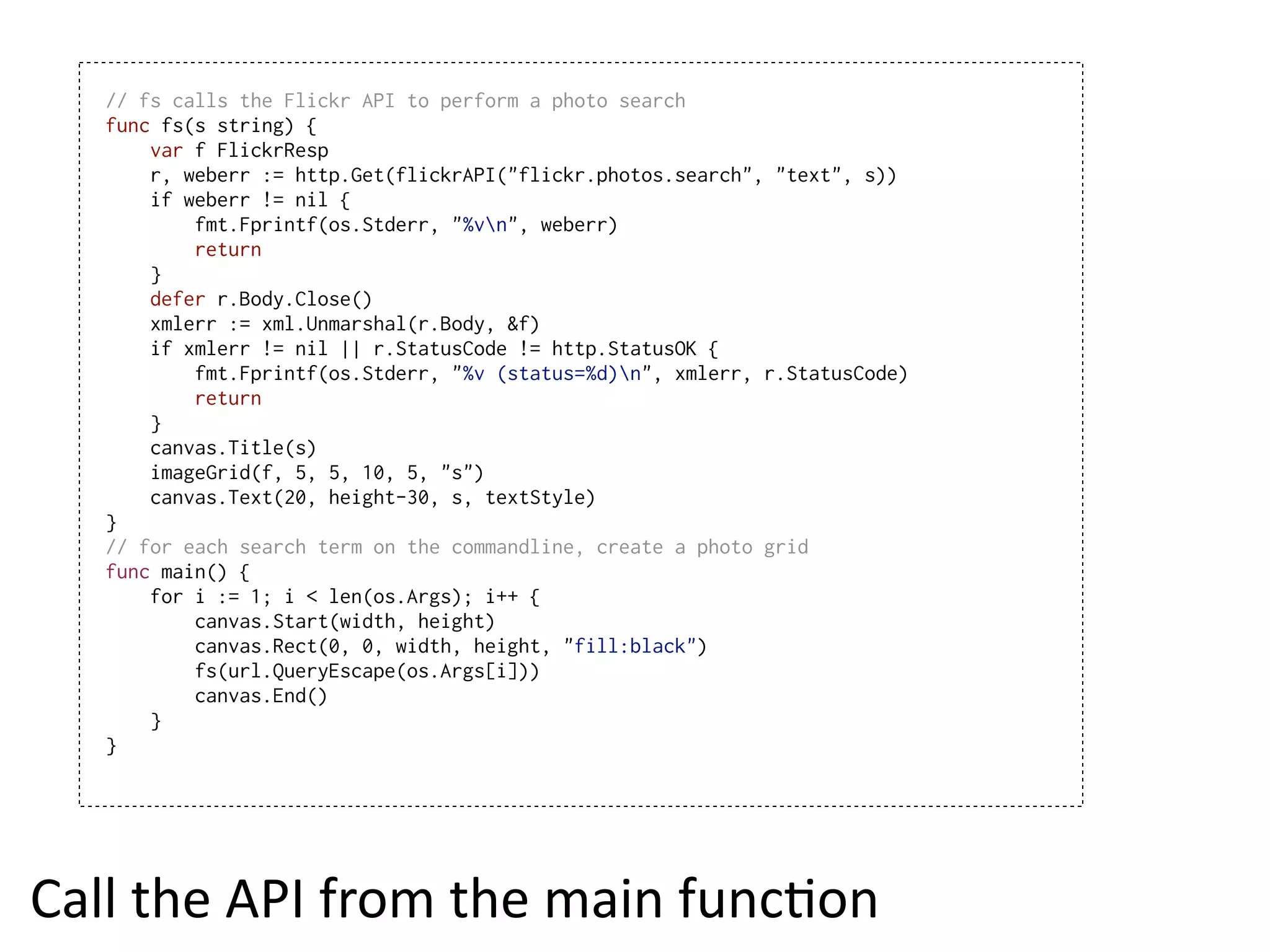 // fs calls the Flickr API to perform a photo search
   func fs(s string) {
       var f FlickrResp
       r, weberr := http.Get(flickrAPI("flickr.photos.search", "text", s))
       if weberr != nil {
           fmt.Fprintf(os.Stderr, "%vn", weberr)
           return
       }
       defer r.Body.Close()
       xmlerr := xml.Unmarshal(r.Body, &f)
       if xmlerr != nil || r.StatusCode != http.StatusOK {
           fmt.Fprintf(os.Stderr, "%v (status=%d)n", xmlerr, r.StatusCode)
           return
       }
       canvas.Title(s)
       imageGrid(f, 5, 5, 10, 5, "s")
       canvas.Text(20, height-30, s, textStyle)
   }
   // for each search term on the commandline, create a photo grid
   func main() {
       for i := 1; i < len(os.Args); i++ {
           canvas.Start(width, height)
           canvas.Rect(0, 0, width, height, "fill:black")
           fs(url.QueryEscape(os.Args[i]))
           canvas.End()
       }
   }




Call  the  API  from  the  main  funcEon
 