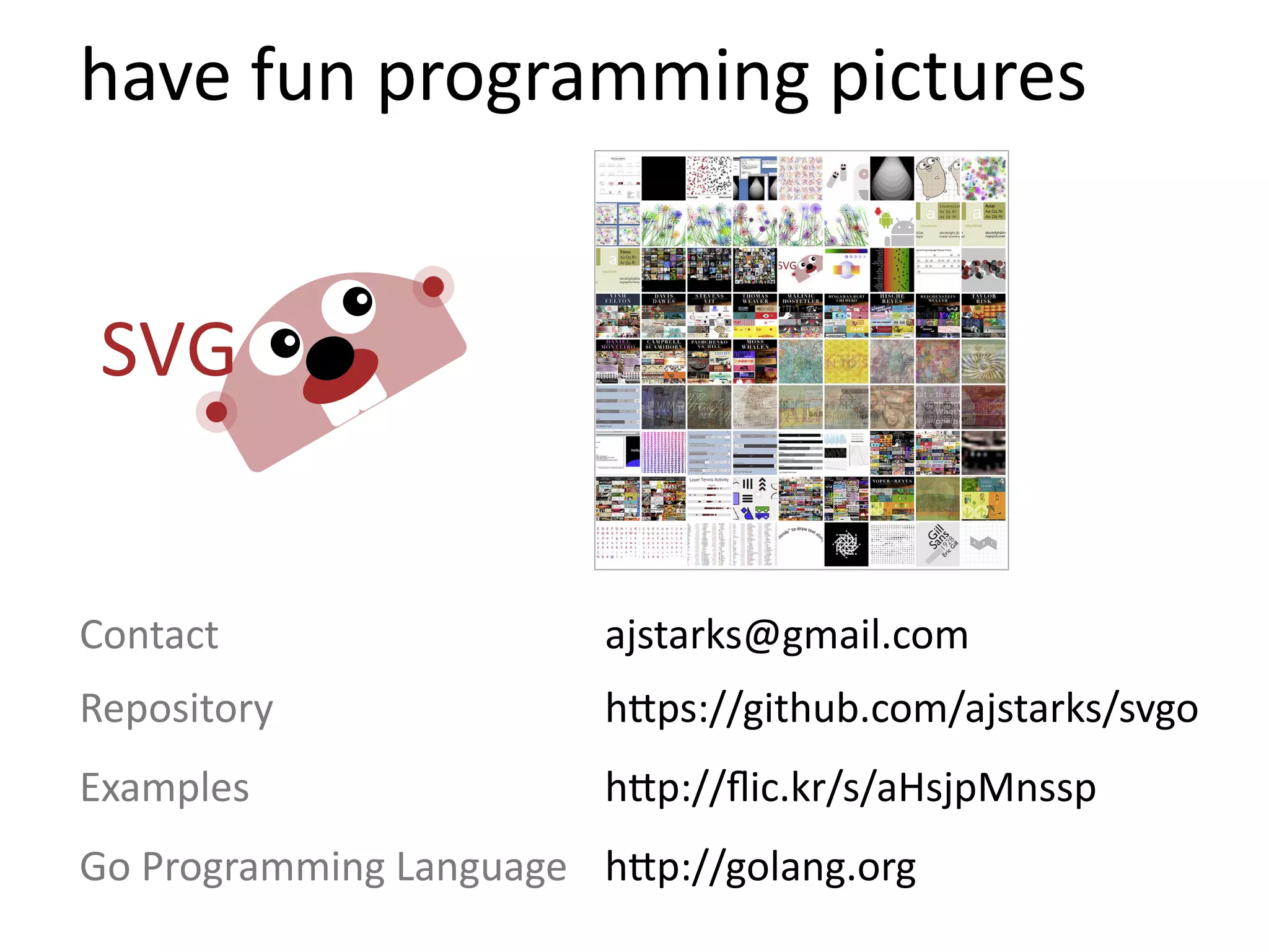 have  fun  programming  pictures




Contact                   ajstarks@gmail.com
Repository                h=ps://github.com/ajstarks/svgo
Examples                  h=p://ﬂic.kr/s/aHsjpMnssp
Go  Programming  Language h=p://golang.org
 
