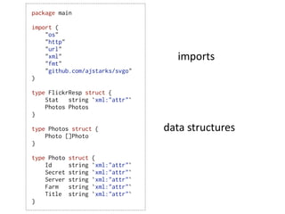 package main

import (
    "os"
    "http"
    "url"
    "xml"
    "fmt"
                                        imports
    "github.com/ajstarks/svgo"
)

type FlickrResp struct {
    Stat   string `xml:"attr"`
    Photos Photos
}

type Photos struct {                 data  structures
    Photo []Photo
}

type Photo   struct   {
    Id       string   `xml:"attr"`
    Secret   string   `xml:"attr"`
    Server   string   `xml:"attr"`
    Farm     string   `xml:"attr"`
    Title    string   `xml:"attr"`
}
 