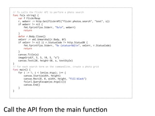 // fs calls the Flickr API to perform a photo search
   func fs(s string) {
       var f FlickrResp
       r, weberr := http.Get(flickrAPI("flickr.photos.search", "text", s))
       if weberr != nil {
           fmt.Fprintf(os.Stderr, "%vn", weberr)
           return
       }
       defer r.Body.Close()
       xmlerr := xml.Unmarshal(r.Body, &f)
       if xmlerr != nil || r.StatusCode != http.StatusOK {
           fmt.Fprintf(os.Stderr, "%v (status=%d)n", xmlerr, r.StatusCode)
           return
       }
       canvas.Title(s)
       imageGrid(f, 5, 5, 10, 5, "s")
       canvas.Text(20, height-30, s, textStyle)
   }
   // for each search term on the commandline, create a photo grid
   func main() {
       for i := 1; i < len(os.Args); i++ {
           canvas.Start(width, height)
           canvas.Rect(0, 0, width, height, "fill:black")
           fs(url.QueryEscape(os.Args[i]))
           canvas.End()
       }
   }




Call  the  API  from  the  main  funcEon
 