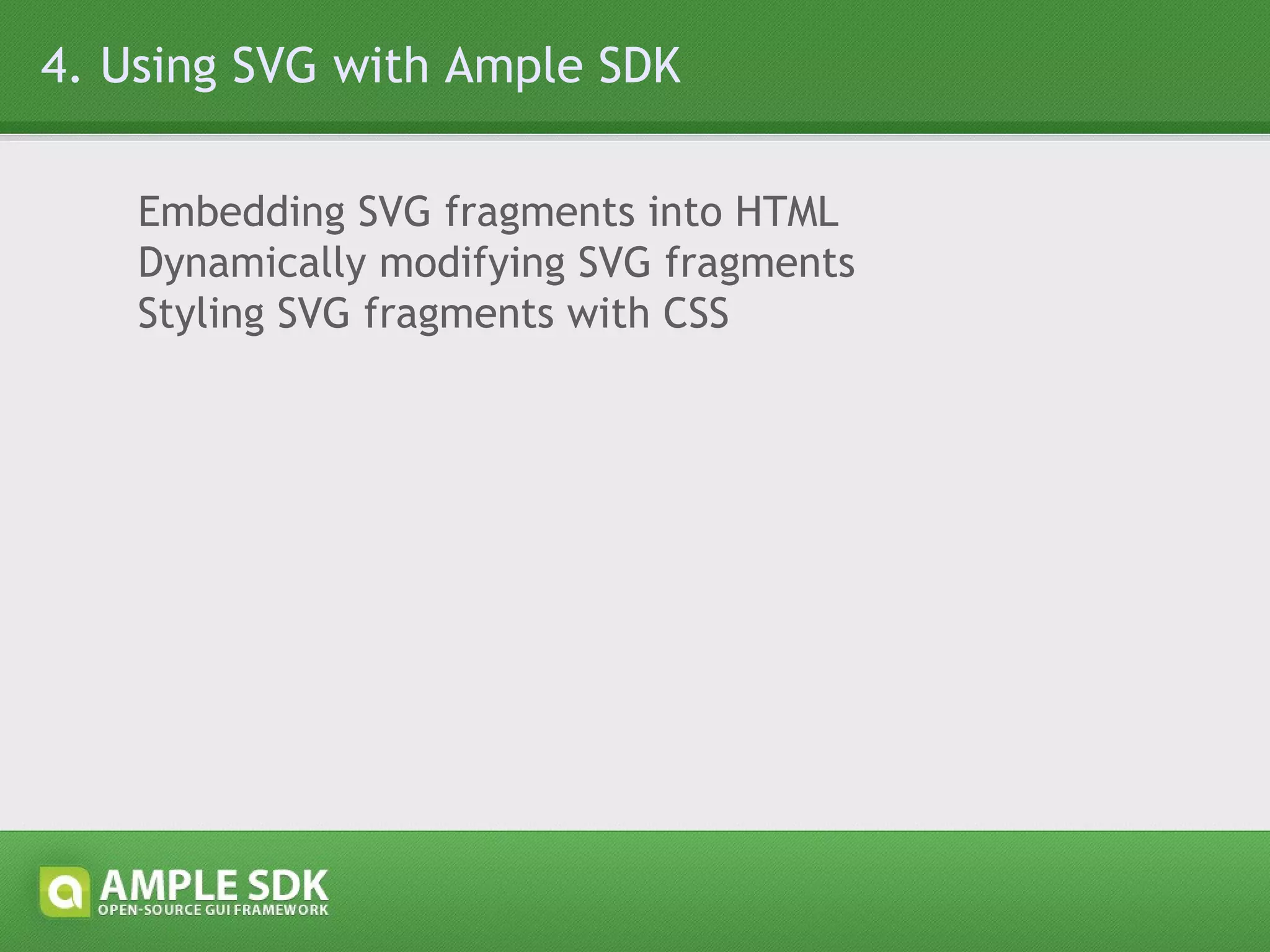 4.1 Embedding SVG fragments into HTML a) Inline, using a script tag with type=&quot;application/ample+xml&quot; <body> <!-- other HTML code --> <script type=&quot;application/ample+xml&quot;> <!-- Ample SDK inline XML markup --> </script> <!-- other HTML code --> </body> b) Referencing a resource, using a script tag with src attribute <body> <!-- other HTML code --> <script type=&quot;application/ample+xml&quot; src=&quot;ui.xml&quot;></script> <!-- other HTML code --> </body> c) Inline, using ample.open() and ample.close() <body> <!-- other HTML code --> <script type=&quot;text/javascript&quot;>ample.open()</script> <!-- Ample SDK inline XML markup --> <script type=&quot;text/javascript&quot;>ample.close()</script> <!-- other HTML code --> </body> 