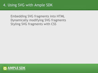 4.1 Embedding SVG fragments into HTML a) Inline, using a script tag with type=&quot;application/ample+xml&quot; <body> <!-- other HTML code --> <script type=&quot;application/ample+xml&quot;> <!-- Ample SDK inline XML markup --> </script> <!-- other HTML code --> </body> b) Referencing a resource, using a script tag with src attribute <body> <!-- other HTML code --> <script type=&quot;application/ample+xml&quot; src=&quot;ui.xml&quot;></script> <!-- other HTML code --> </body> c) Inline, using ample.open() and ample.close() <body> <!-- other HTML code --> <script type=&quot;text/javascript&quot;>ample.open()</script> <!-- Ample SDK inline XML markup --> <script type=&quot;text/javascript&quot;>ample.close()</script> <!-- other HTML code --> </body> 