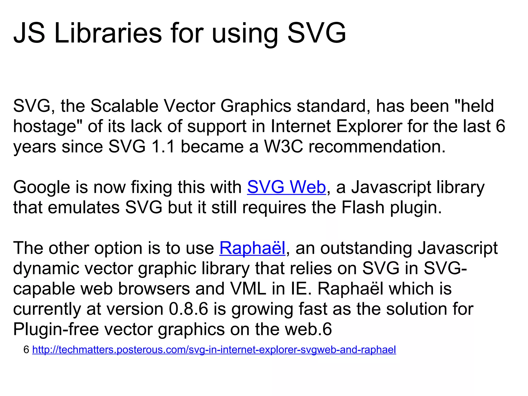 JS Libraries for using SVG SVG, the Scalable Vector Graphics standard, has been "held hostage" of its lack of support in Internet Explorer for the last 6 years since SVG 1.1 became a W3C recommendation.   Google is now fixing this with  SVG Web , a Javascript library that emulates SVG but it still requires the Flash plugin.    The other option is to use  Raphaël , an outstanding Javascript dynamic vector graphic library that relies on SVG in SVG-capable web browsers and VML in IE. Raphaël which is currently at version 0.8.6 is growing fast as the solution for Plugin-free vector graphics on the web.6 6  http://techmatters.posterous.com/svg-in-internet-explorer-svgweb-and-raphael 