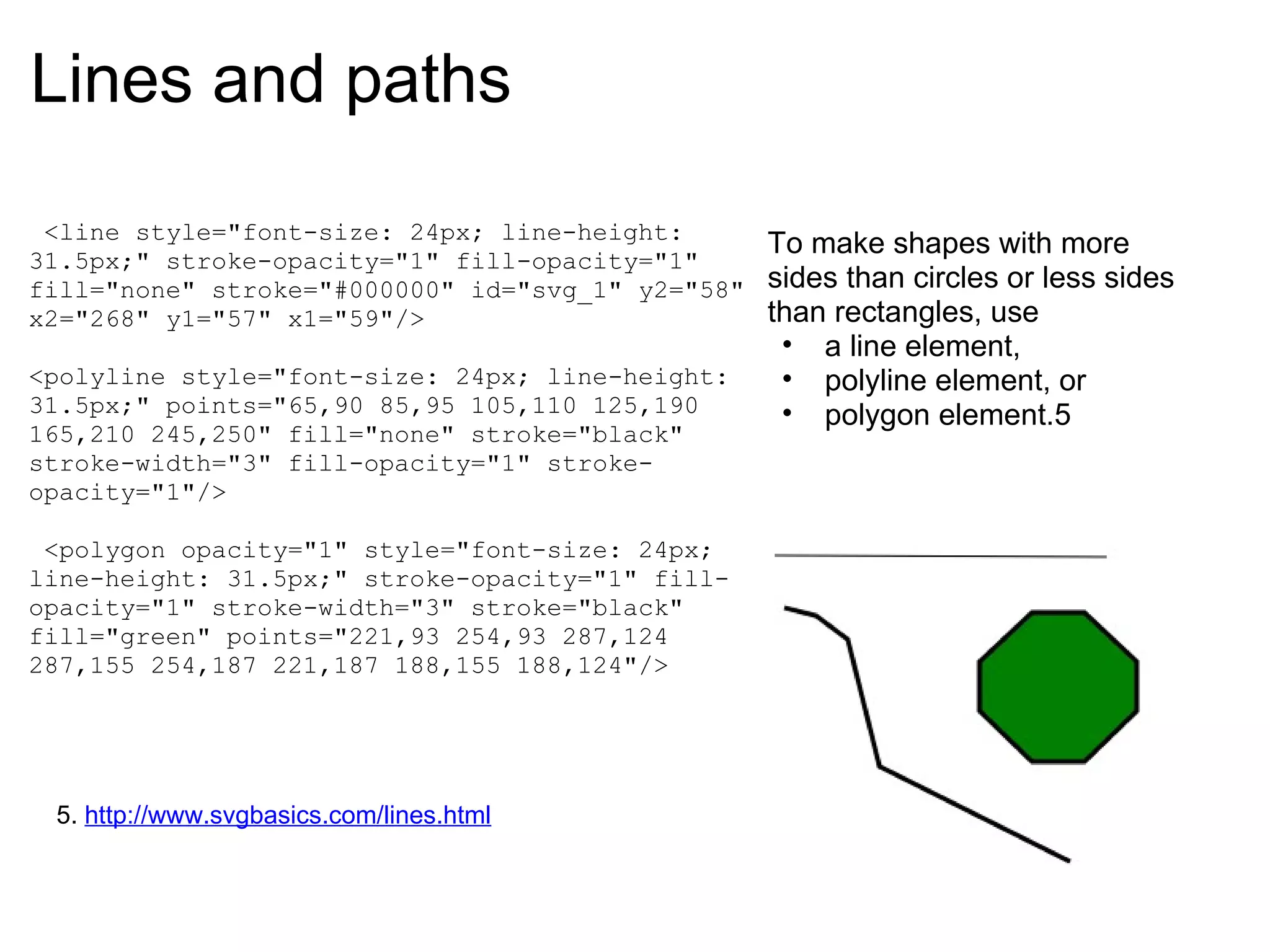Lines and paths   <line style="font-size: 24px; line-height: 31.5px;" stroke-opacity="1" fill-opacity="1" fill="none" stroke="#000000" id="svg_1" y2="58" x2="268" y1="57" x1="59"/>   <polyline style="font-size: 24px; line-height: 31.5px;" points="65,90 85,95 105,110 125,190 165,210 245,250" fill="none" stroke="black" stroke-width="3" fill-opacity="1" stroke-opacity="1"/>     <polygon opacity="1" style="font-size: 24px; line-height: 31.5px;" stroke-opacity="1" fill-opacity="1" stroke-width="3" stroke="black" fill="green" points="221,93 254,93 287,124 287,155 254,187 221,187 188,155 188,124"/> To make shapes with more sides than circles or less sides than rectangles, use  a line element,  polyline element, or  polygon element.5 5.  http://www.svgbasics.com/lines.html 