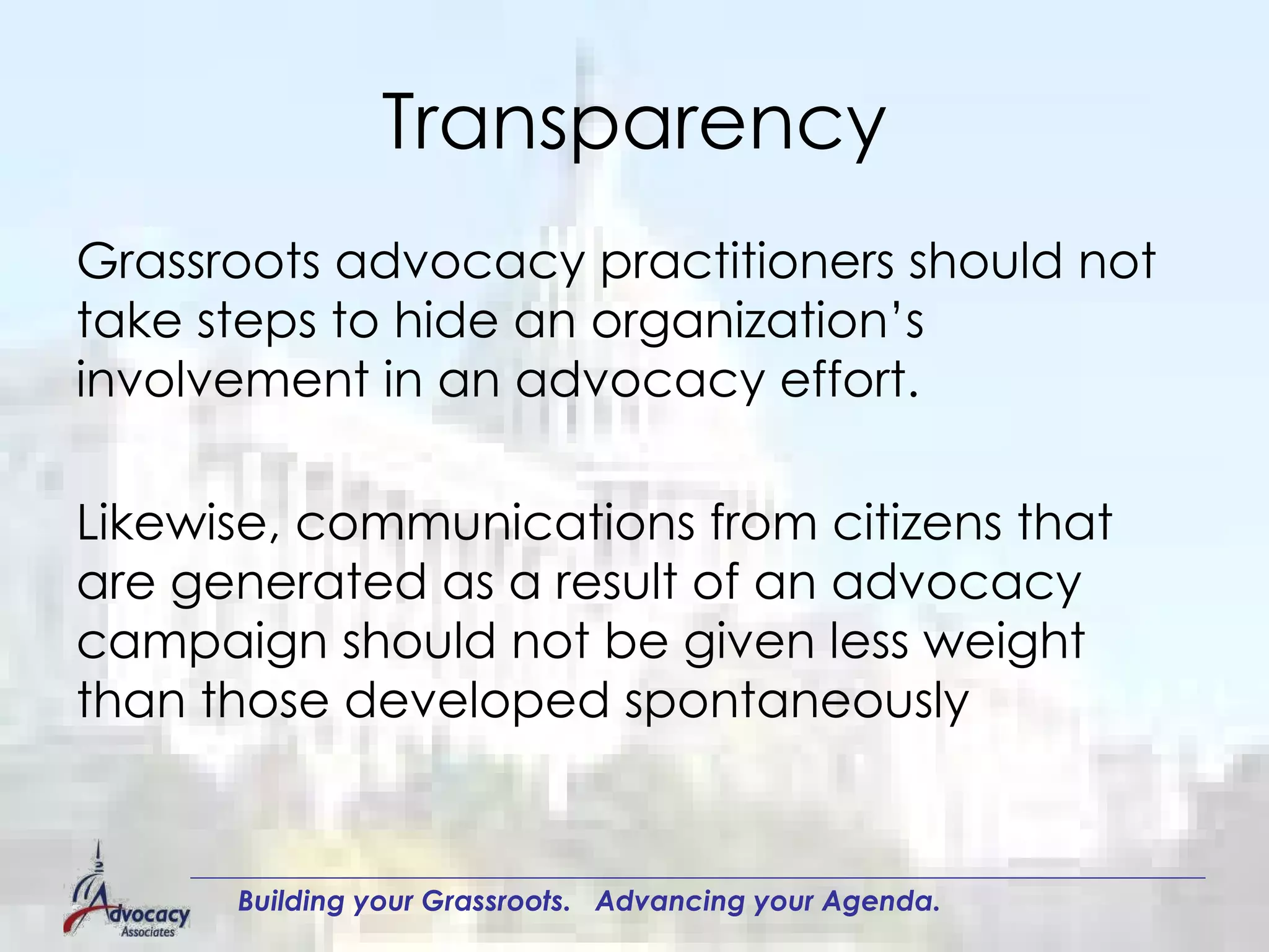 Transparency Grassroots advocacy practitioners should not take steps to hide an organization’s involvement in an advocacy effort.  Likewise, communications from citizens that are generated as a result of an advocacy campaign should not be given less weight than those developed spontaneously  