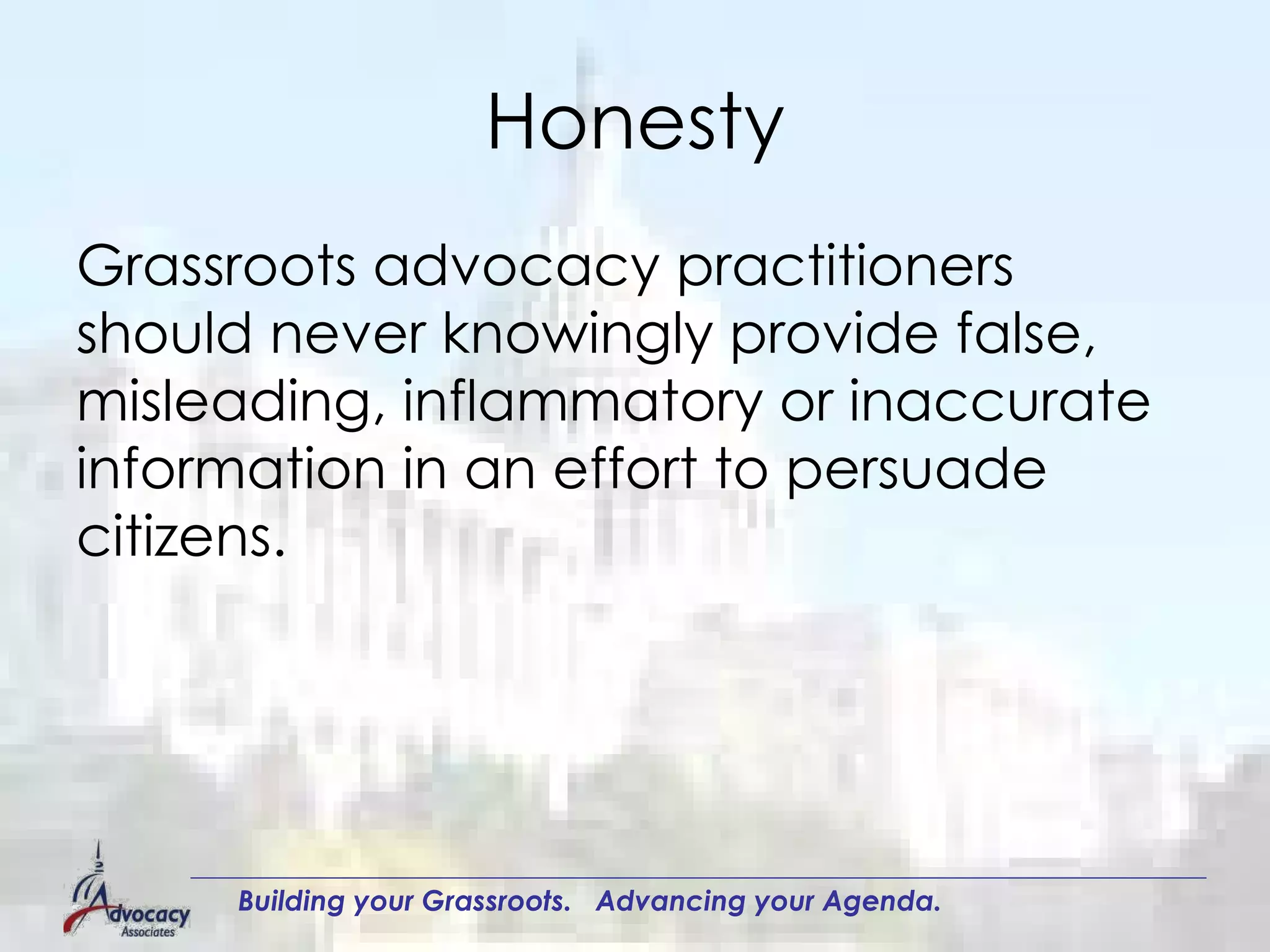 Honesty Grassroots advocacy practitioners should never knowingly provide false, misleading, inflammatory or inaccurate information in an effort to persuade citizens.  