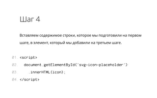 Шаг 4 
Вставляем содержимое строки, которое мы подготовили на первом 
шаге, в элемент, который мы добавили на третьем шаге. 
<script> 
document.getElementById('svg-icon-placeholder') 
.innerHTML(icon); 
</script> 
01. 
02. 
03. 
04. 
 