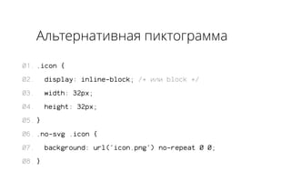 Альтернативная пиктограмма 
.icon { 
display: inline-block; /* или block */ 
width: 32px; 
height: 32px; 
} 
.no-svg .icon { 
background: url('icon.png') no-repeat 0 0; 
} 
01. 
02. 
03. 
04. 
05. 
06. 
07. 
08. 
 