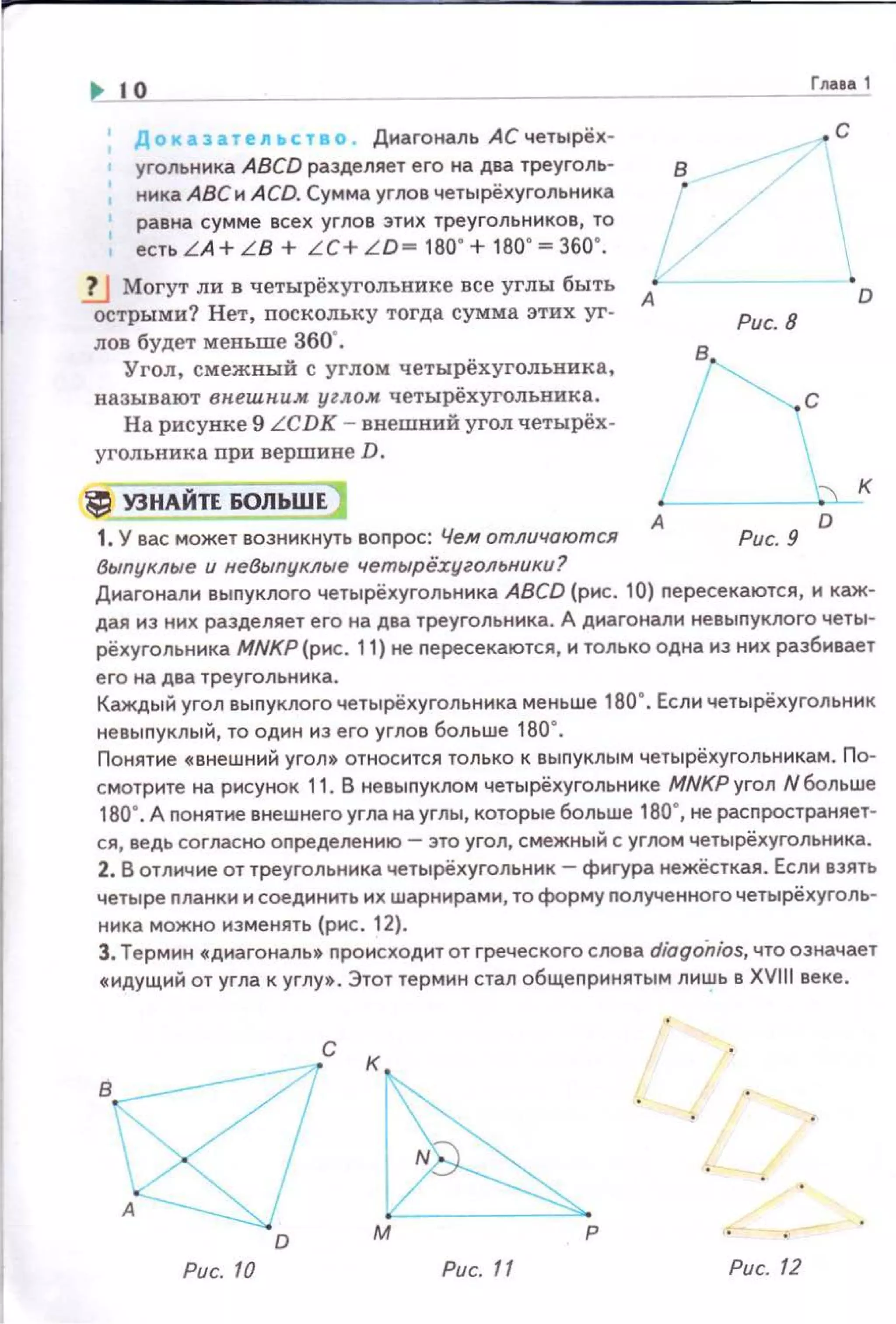 ~ 1о
_____,_г","••• 1
Доказате11~ство . Диагональ АСчетырёх­
угольннка ABCD разделяет его на два треуголь­
ника АВС и A CD. Сумма углов четырёхугольннка
равна сумме всех углов этих треугольников, то 1есть LA + L B + LC+ LD= 180' + 180' =360'.
1J Могут ли в четырёхугольнике все углы быть А•
острыми? Нет, поскольку тогда сумма этих уг-
лов будет меньше 360".
Угол, смежный с углом четырёхугольника,
называют вн.ешн.иж углом четырёхугольника.
На рисунке 9 LCDK - внешний угол четырёх­
угольника ори вершине D.
.с
Рис. 8
~с
~ УЗНАЙТЕ60ЛЬШЕ] L_1. У вас может возникнуть воnрос: Чем отличаются А Рис. 9 °
Выпуклые и не8ыпуклые четырё:сугольники?
к
Диагоналн выnуклого четырёхугольника ABCD (рис. 10) nересекаются, и каж­
дая из них разделяет его на два треугольника. А диагонали невылуклога четы­
рёхугольника MNKP (рис. 11) не пересекаются, и только одна из них разбивает
его на два треугольника.
Каждый угол выпуклого четырёхугольника меньше 180". Если четырёхугольник
невыпуклый, то один из его углов больше 180".
Понятие «внешний угол» относится только к выпуклым четырёхугольникам . По­
смотрите на рисунок 11. В невылуклом четырёхугольнике МNКРугол Nбольше
180". А понятие внешнего угла на углы, которые больше 180", не расnространяет­
ся, ведь согласно определению- это угол, смежный с углом четырёхугольника.
2. В отличие от треугольника четырёхугольник- фигура нежёсткая. Если взять
четыре планки и соединить их шарнирами, то форму nолученного четырёхуголь­
ника можно изменять (рис. 12).
Э. Термин «диагональ• nроисходит от греческого слова diogoiu'os, что означает
«идущий от угла к углу». Этот термин стал общепринятым лишь в XVНI веке.
с к
D
р
Рис. 10 Рис. 11 Рис. 12
 