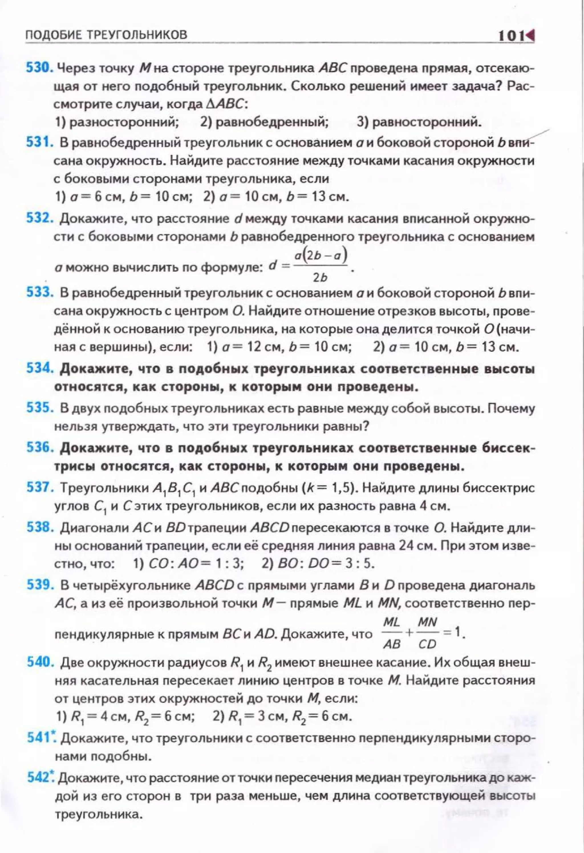 ПОДОБИЕ ТРЕУГОЛЬНИКОВ 101
530. Через точку М на стороне треугольника АВС проведена прямая, отсекаю­
щая от него подобный треугольник. Сколько реwений имеет задача? Рас­
смотрите случаи, когда ~ВС:
1) разносторонний; 2) равнобедренный; 3) равносторонний.
531 . В равнобедренный треугольник с основанием о и боковой стороной Ь вп?
сана окружность. Найдите расстояние между точками касания окружности
с боковыми сторонами треугольника, если
1)о=бсм,Ь = 10см; 2)о=10см,Ь=13см.
532. Докажите, что расстояние d между точками касания вписанной окружно­
сти с боковыми сторонами Ь равнобедренного треугольника с основанием
а{>ь - а)
. о можно вычислить по формуле: d = -
2
-.-.
533. В равнобедренный треугольник с основаннем о н боковой стороной Ь вnи­
сана окружность с центром О. Найдите отноwенне отрезков высоты, прове­
дённой к основанию треугольника, на которые она делится точкой О(начн-
ная с верwнны), если: 1) о= 12 см, Ь = 10 см; 2) о = 10 см, Ь= 13 см.
534. Докажите, что в ПОАо6ных тpeyгoJittHИKilJt соответственные высоты
относятся, как стороны, к которым они nроведены.
535. В двух подобных треугольниках есть равные между собой высоты. Почему
нельзя утверждать, что эти треугольники равны?
536. Докажите, что в nодобных треуго11ьниках соответственные биссек­
трисы относятся, как стороны, к которым они nроведены.
537. Треугольники А1 81 С1 и АВСподобны {k= 1,5). Найдите длины биссектрис
углов С
1 и С этих треугольников, если их разность равна 4 см.
538. Диагонали АСи 8Dтрапеции АВСDпересекаются в точке О. Найдите дли­
ны оснований трапеции, если её средняя линия равна 24 см. При этом изве­
стно, что: 1) СО: АО= 1: 3; 2) ВО: DO= 3: 5.
539. В четырёхугольнике ABCD с nрямыми углами В и D nроведена диагональ
АС, а из её nроизвольной точки М - nрямые ML и MN, соответственно nep-
ML MN
nендикулярные к прямым ВСи AD. Докажите, что АВ + СО =1.
540. Две окружности радиусов R1 и R2 имеют внеwнее касание. Их общая внеw ­
няя касательная nересекает линию центров в точке М. Найдите расстояния
от центров этих окружностей до точки М, если:
1) R1
= 4см, R2 = б см; 2) R1
= 3см, R2= б см.
541 : Докажите, что треугольники с соответственно nерnендикулярными сторо­
намн nодобны.
542: Докажите, что расстояние от точки пересечения медиан треугольника до каж­
дой из его сторон в три раза меньwе, чем длина соответствующей высоты
треугольника.
 