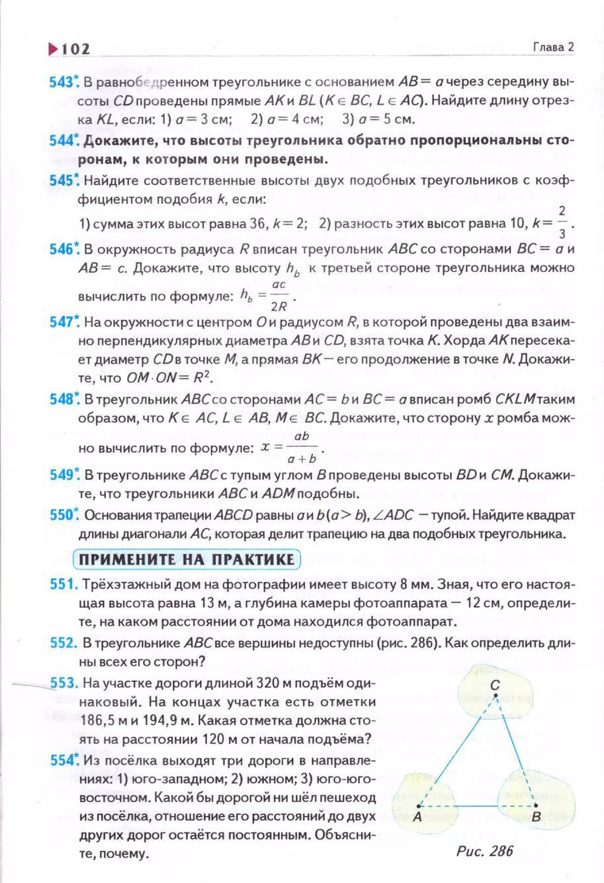 .. 102 Глава2
543: В равнобедре нном треугольнике с основанием АВ= а через середину вы­
соты СD проведены nрямые АКи BL (К Е ВС, L Е АС). Найдите длину отрез­
ка KL, если: 1) о = 3 см; 2) о= 4 см; З) а= 5 см.
544: Докажите, что высот ы треугольника обратно проnорцмонапьны сто­
ронам, к которым они проведены.
545: Найдите соответственные высоты двух nодобных треугольников с коэф­
фициентом подобия k, если:
2
1)суммаэтих высот равна 36, k= 2; 2) разность этих высот равна 10, k= 3.
546~ В окружность радиуса R вписан треугольник АВС со сторонами ВС = о и
АВ = с. Докажите , что высоту hь к третьей стороне треугольника можно
ас
вычисл ить по формуле: hь =2/i .
547: На окружности с центром О и радиусом R, в которой nроведены два взаим­
но перпендикулярных диаметра АВ и CD, взята точка К. Хорда АКпересека­
ет диаметр СОв точке М, а nрямая ВК - его продолжение в точке N. Докажи­
те, что OM·ON= R2.
548~ В треугольник АВСсо сторонами АС = Ь и ВС= а вnисан ромб СКLМтаким
образом , что К Е АС, L Е АВ, М Е ВС. Докажите, что сторону z ромба мож­
аЬ
но вычислить по формуле: z =
0
+ь .
549~ В треугольнике АВСс туnым углом Впроведены высоты ВО и СМ. Докажи­
те, что треугольники А8Си АDМnодобны.
550~ Основания траnеции ABCD равны о и Ь (о> Ь), LADC -туnой. Найдите квадрат
длины диагонали А С, которая делит траnецию на два nодобных треугольника.
( ПРИМЕНИТЕ НА ПРАКТИКЕ )
551 . Трёхэтажный дом на фотографии имеет высоту 8 мм. Зная, что его настоя­
щая высота равна 13 м, а глубина камеры фотоаnnарата- 12 см, оnредели­
те , на каком расстоя нии от дома находился фотоаnnарат.
552. В треугольнике АВСвсе вершинынедостуnны (рис. 286). Как определить дли­
НЬI всех его сторон?
____;i53. На участке дороги длиной 320 м nодъём оди­
наковы й. На концах участка есть отметк и
186,5 м и 194,9 м. Какая отметкадолжна сто­
ять на расстоянии 120 м от начала nодъёма?
554~ Из nосёлка выходят три дороги в наnравле­
ниях: 1) юга-заnадном; 2) южном; 3) юго-юго­
восточном. Какой бы дорогой ни шёл nешеход
из посёлка, отношение его расстояний до двух
других дорог остаётся nостоянным . Объяс ни-
те, nочему .
с
/' '
' '.! --- --- ---·
А В
Рис. 286
 