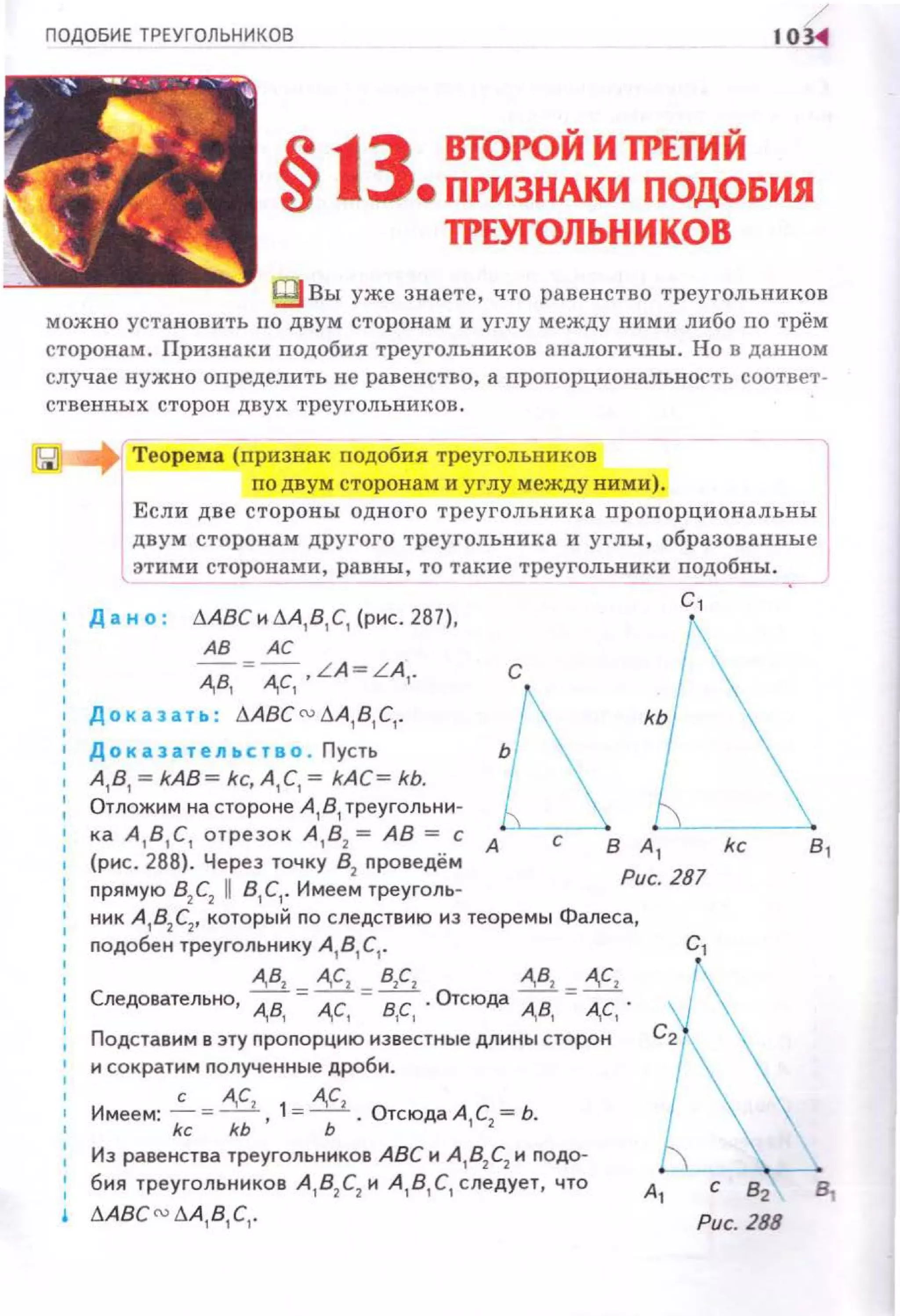 ПОДОБИЕ ТРЕУГОЛЬНИКОВ 10~
§13 ВТОРОЙИ1РЕТИЙ
е ПРИЗНАКИ ПОДОБИЯ
ТРЕУГОЛЬНИКОВ
В вы уже знаете, что равенство треугольников
можно установить по двум сторонам и углу между ними либо по трём
сторонам. Признаки подобия треугольников аналогичны . Но в данном
случае нужно определить не равенство, а пропорциональност ь соответ.
ственных сторон двух треугольнииов.
Теорема (признак rюдобня трсуголышков
гю двум сторонам и углу между ними).
Если две стороны одного треугольника пропорциональны
двум сторонам другого треугольника и углы, образованные
этими сторонами, равны, то такие треугольники подобны.
д а н о : .1-АВС и .1-А, в,с, (рис. 287),
АВ АС
А,В, = А,С, , L A =L A,.
До каэ~ ть: .1.ABC ru.1.A1
8 1
C1
•
Доказат е льство . Пусть
А , В, = kAB= kc, А, С,= kAC= kb.
Отпожим на стороне А 1 В1 треугольни­
с,
с
ка А 1 81 С1 отрезок А 1 82 = АВ = с А
(рис. 288). Через точку 82
проведём
1
nрямую В2С2 11 81 С1• Имее м треуголь­
В А
1
Рис. 281
ник А
1В
2 С
2, который по следствию из теоремы Фалеса,
nодобен треугольнику А 181 С1•
А,В, А,С, В,С, А,В, А,С,
Следовательно, А,В, = А,С, =в,с, Отсюда А,В, = А,С, .
Подставим в эту nропорцию известные длины сторон
и сократим nолученные дроби .
Имеем: ~ = А,С1 1= А,С2 • Отсюда А С = Ь.
kc kb ' Ь 1 2
в,
Из равенства треугольников АВС и А , 8
2 С
2 и nодо­
бия треугольников А , В2 С2 и А , В, С, с ледует , что
~ .1-ABCru .1-А, В,С, .
А
1 С 82 В,
Рис. 288
 