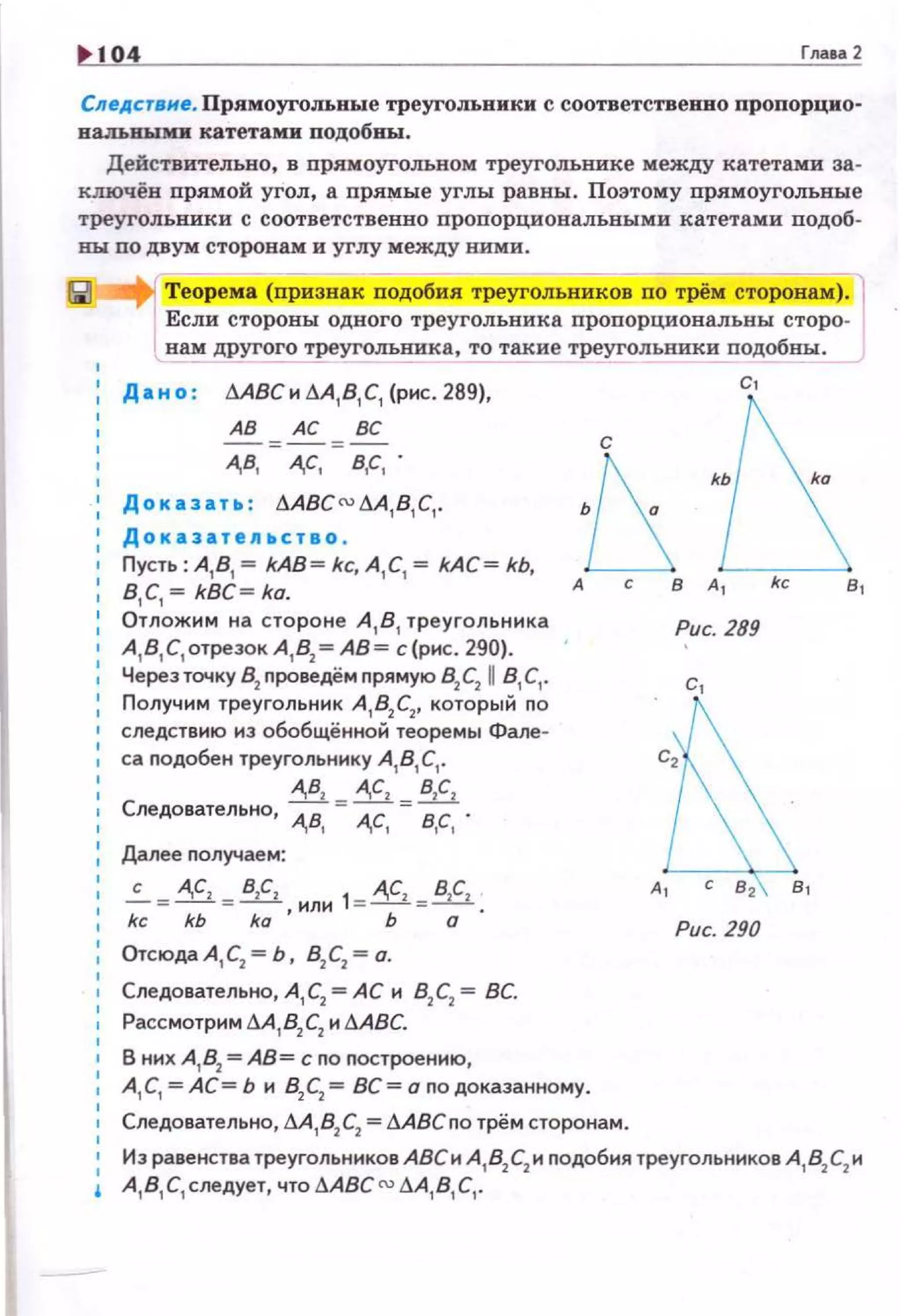 10 Гпааа 2
Следствне. Прямоуrот.ные треугольники с соответственво пропорцио­
иальв:ым:и: катетами подобны.
Действительно, в прямоугольном треугольнике между катетами за­
ключёв прямой угол, а прямые углы равны. Поэтому прямоугольные
треугольники с соответственно пропорциональными катетами подоб­
вы по двум сторонам и углу между ними.
Теорема (nризнак подобия треугольников по трём сторонам).
Если стороны одного треугольника пропорциовальны сторо­
нам другого треугольника, то такие треугольники подобны.
Д а и о : LABC и дА, В, С, (рис. 289),
АВ АС ВС
- = - = -
А,В, А,С, В,С, .
Доказать : ААВС сu дА,В, С,.
Доказатедьство .
Пусть: А, В, = kAB= kc, А , С,= kAC= kb,
В, С,= kBC= ka.
Отложим на стороне А, В, треугольника
А, в, с, отрезок А , В2 =АВ= с (рис. 2-90).
Через точку 82
проведём nрямую 82С2 А В,С,.
Получим треугольник А 182С2, которыi1 по
следствию иэ обобщённо~ теоремы Фале­
са подобен треугольнику А181 С1•
А,В! А,С2 BICI
Следовательно, А,В. = А,С, = в.с, .
Далее получаем:
...:._ = A,CI = B!Cz 'ИЛН 1= A,CI =!!1;_.
kckbka Ьо
ОтсюдаА 1 С2 = Ь, В2С2 =о.
Следовательно, А,С2 =АС и В2С2 = ВС.
Рассмотрим А.4182С2 и LABC.
В них А, 82 =АВ= с по построению,
с
А, С, =АС= Ь и 82С2 = ВС= о по доказанному.
Следовательно, М , 8
2 С
2 =LАВСпо трём сторонам.
с.
в,
Рис. 289
с,
Рис. 290
Иэ равенства треугольников АВСи А
18
2С
2 и подобия треугольников А
18
2С
2 и
А, В, С, следует, что LABC cu LA,B,с, .
 