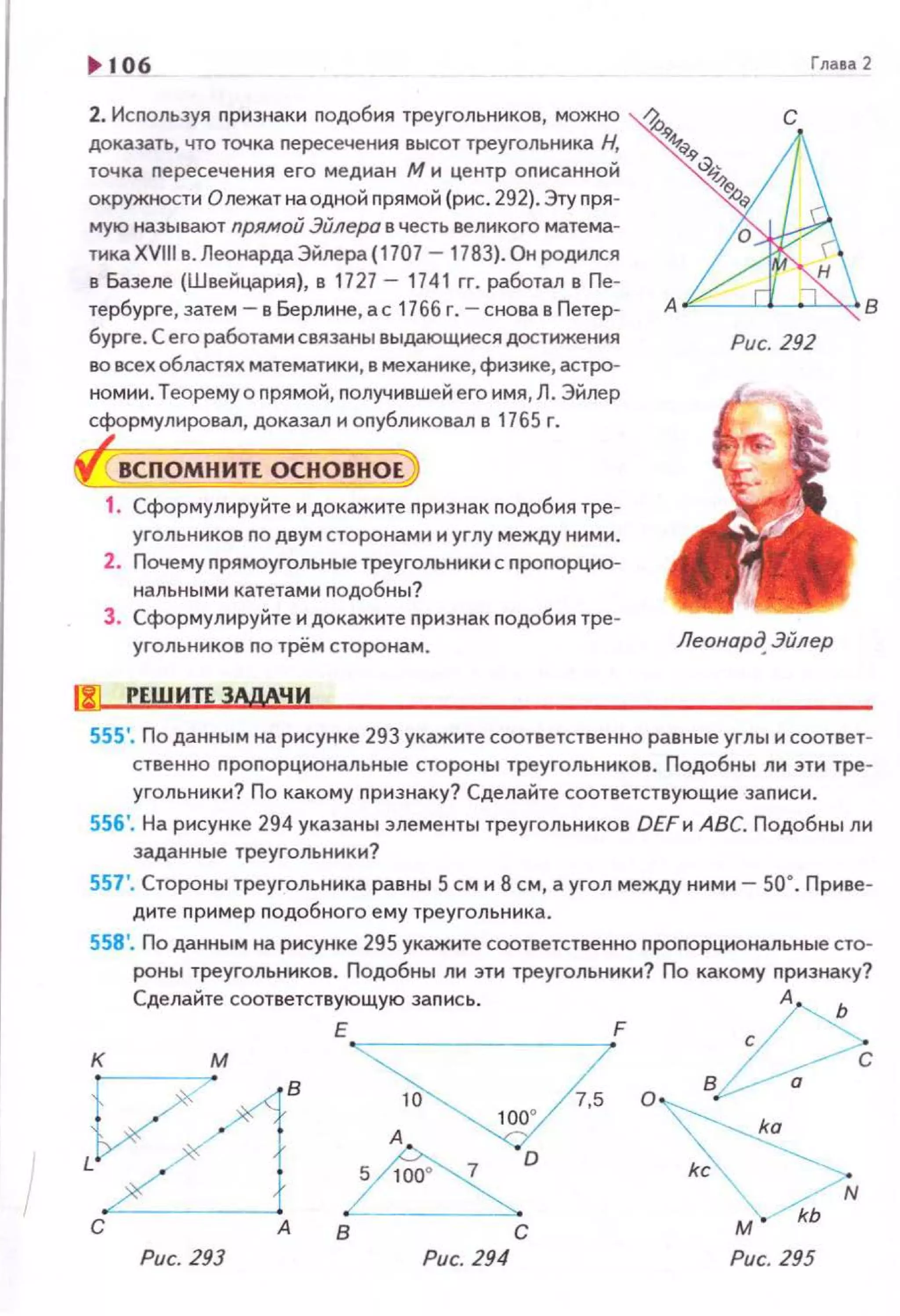 ~ 106
2. Исnользуя nризнаки nодобия треугольников, можно
доказать, что точка nересечения высот треугольника Н,
точка nересечения его медиан М и центр оnисанной
окружности Олежат на одной nрямой (рис. 292). Эту nря­
мую называют прямой Эйлера в честь великого матема­
тнкаХVIII в. Леонарда Эйлера{1707 - 1783). Он родился
в Базеле (Швейцария), в 1727 - 1741 гг. работал в Пе-
Глаеа2
с
тербурге, затем- в Берлине, ас 1766 г. - снова в Петер- А .IL-- --U_.-"--'"" 8
бурге . С его работами связаны выдающнеся достижения
во всех областях математики, в механике, физике, астро­
номии. Теорему о nрямой, nолучившейего имя, Л. Эйлер
сформулировал, доказал н оnубликовал в 1765 г.
ВСПОМНИТЕ ОСНОВНОЕ
1. Сформулируйте н докажите nризнак nодобия тре­
угольников по двум сторонами и углу между ними.
2. Почему nрямоугольные треугольники с nроnорцио­
нальными катетами nодобны?
З . Сформулируйте н докажите nризнак nодобия тре­
угольников по трём сторонам.
!J1 РЕШИТЕ ЗАдАЧ И
Рис. 292
Леонор~ Эйлер
555'. По данным на рисунке 293 укажите соответственно равные углы н соответ­
ственно nроnорцнональные стороны треугольников. Подобны ли эти тре­
угольники? По какому nризнаку? Сделайте соответствующие заnиси .
556'. На рисунке 294 указаны элементы треугольников DEFи АВС. Подобны ли
заданные треугольники?
557 ', Стороны треугольника равны 5 см и 8 см, а угол между ними - 50°. Приве­
дите nример nодобного ему треугольника.
558'. По данным на рисунке 295 укажите соответственно nроnорциональные сто­
роны треугольников. Подобны ли эти треугольники? По какому nризнаку?
Сделайте соответствующую заnись . А "(
К М Е 10 7,5 FО ВР.ё
ka
в с
kc
~ 'N
м . kb
Рис. 293 Рис. 294 Рис. 295
 