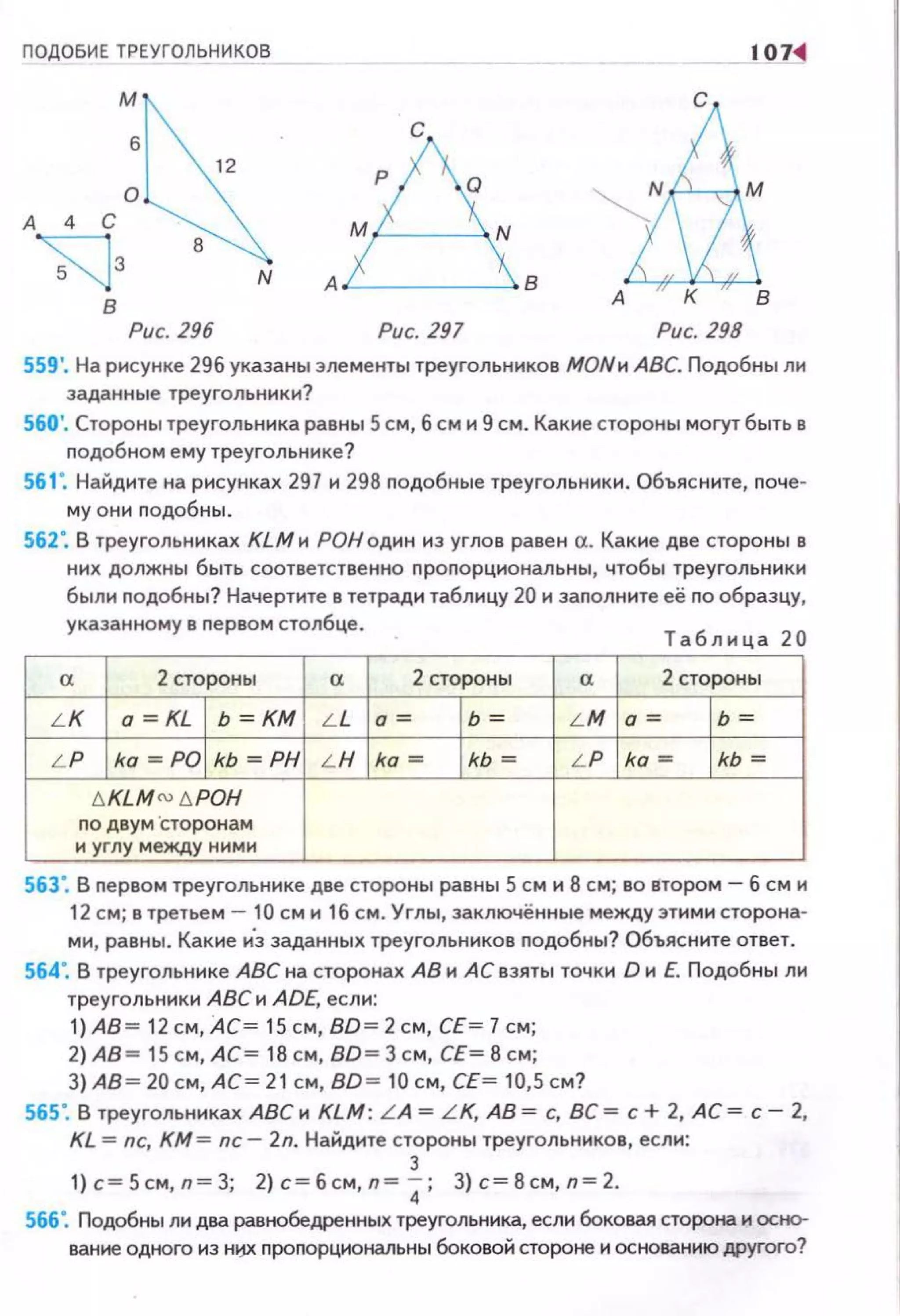 ПОДОБИЕ ТРЕУГОЛЬНИКОВ 107~
с
в
Рис. 296 Рис. 297 Рис. 298
559 '. На рисунке 29б указаны элементы треугольников МОNи АВС. Подобны ли
заданные треугольники?
560'. Стороны треугольника равны 5 см, б см и 9 см. Какие стороны могут быть в
nодобном ему треугольнике?
561". Найдите на рисунках 297 и 298 nодобные треугольники. Объясните, nоче­
му они nодобны.
562". В треугольниках КLМн РОНодин из углов равен а. Какие две стороны в
них должны быть соответственно проnорциональны, чтобы треугольникн
был н подобны? Начертите в тетради таблицу 20 н заполните её по образцу,
указанному в первом столбце.
" 2 стороны
L K о =KL 1 Ь =КМ
L P ko =POi kь =РН
t. KLM N6POH
по двум ·сторонам
н углу между ним н
"L L
L H
Таблица 20
2 стороны
" 2 стороны
о= l ь = L M о= l ь =
ka = l kь = L P ka = l kь =
563". В пе рвом треугольнике две стороны равны 5 см и 8 см; во втором - б см и
12 с м; в третьем- 10 см и 16 см. Углы, заключённые между этими сторона­
ми, равны . Какие и"з заданных треугольников подобны? Объясните ответ.
564". В треугольннке АВС на сторонах АВ и АС взяты точки D н Е. Подобны ли
треугольники АВС и ADE, если:
1)А8 = 12 см, АС= 15 см, BD= 2 с м, СЕ = 7 см;
2)АВ= 15 см, АС= 18 см, BD= 3 см, СЕ= 8 см ;
3) АВ = 20 см, АС= 21 см, BD= 10 см, СЕ= 10,5 см?
565". В треугольниках АВС н KLM: L A =L K, АВ = с, ВС = с+ 2, АС= с- 2,
KL =nc, КМ= nc- 2n. Найдите стороны треугольников , если:
з
1) с=5см,п=3; 2)с=бсм,п= 4; З) с=8см , п=2.
566". Подобны ли два равtюбедренных треугольника, если боковая стщюна и осtю­
ванне одного нз Hl:f.X. nроnорциональны боковой стороне и основанню другого?
 
