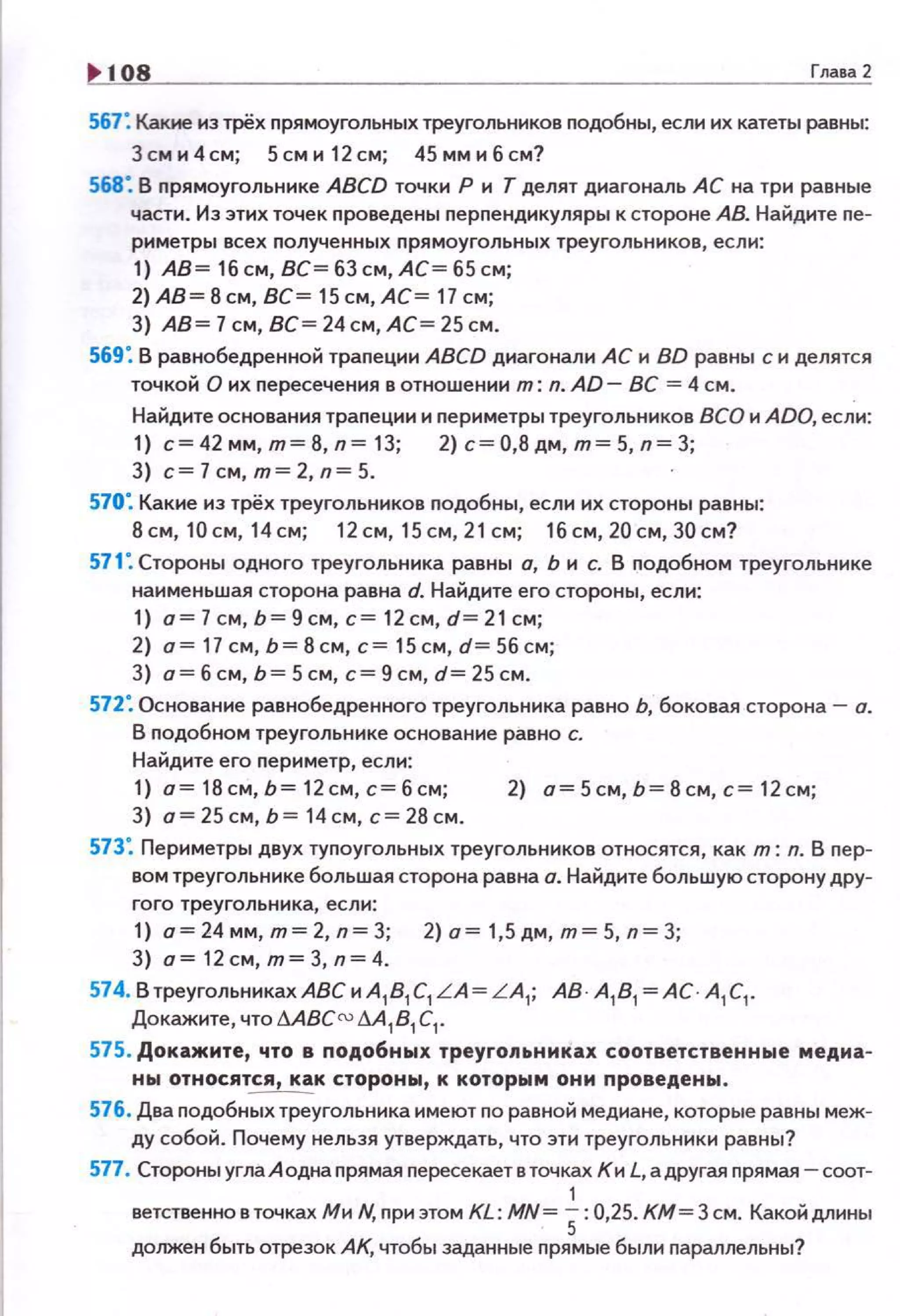108 Глава2
567: Какие из трёх nрямоугольных треугольников nодобны, если их катеты равны:
Зсм и 4см; Sсм и 12см; 45 мм и б см?
568: В nрямоугольнике ABCD точки Р и Т делят диагональ АС на три равные
части . Из этих точек nроведены перnендикуляры к стороне АВ. Найдите пе­
риметры всех nолученных прямоугольных треугольников, если:
1) А8=1бсм,8С=б3см,АС=65см;
2) АВ= 8 см, ВС= 15 см, АС= 17 см;
3) АВ= 7 см, ВС= 24 см, АС= 25 см.
569: В равнобедренной траnеции ABCD диагонали АС и BD равны с и делятся
точкой О их пересечения в отношении т: n. AD- ВС = 4 см.
Найдите основания траnеции и nериметры треугольников ВСО и ADO, если:
1) с= 42 мм, т= 8, n= 13; 2) с= 0,8 дм, т= 5, n= 3;
3} с=7см,т=2,п=5.
570". Какие из трёх треугольников nодобны, если их стороны равны:
8см, 10см, 14см; 12см, 15см,21см; 1бсм,20см,30см?
571". Стороны одного треугольника равны а, Ь и с. В подобном треугольнике
наименьшая сторона равна d. Найдите его стороны, если:
1) о= 7см, Ь= 9 см, с= 12 см, d= 21 см;
2} о=17см,Ь=8см,с=15см,d=5бсм;
3) о= б см, ь = 5 см, с= 9 см, d= 25 см.
572: Основание равнобедренного треугольника равно Ь, боковая сторона- а.
В nодобном треугольнике основание равно с.
Найдите его nериметр, если:
1) о=18см,Ь=12см,с=бсм; 2} о=5см,Ь=8см,с=12см;
3) о=25см,Ь=14см,с=28см .
573". Периметры двух тупоугольных треугольников относятся, как т: n. В пер­
вом треугольнике большая сторона равна о. Найдите большую сторону дру­
гого треугольника, если:
1) о=24 мм, т= 2, n=3; 2) о = 1,5дм, т= 5, n=3;
3) о=12см,т=3,п=4.
574. В треугольниках АВС и A1
81
C1
L A= L A1
; АВ · А
1 8
1 =АС · А
1 С
1 .
Докажите, что .1.ABCm .1..41
81
С
1•
575. Докажите, что в подобных треуrоnьнмках соответственные медиа­
ны относятся, как стороны, к которым они проведены.
576. Два nодобных треугольника имеют по равной медиане, которые равны меж­
ду собой. Почему нельзя утверждать, что эти треугольники равны?
577. Стороны угла А одна прямая nересекает втачках Ки L, а другая nрямая- соот-
1
ветственновточках Ми N, nриэтом KL: MN= 5:0,25. КМ = 3 см. Какойдлины
должен быть отрезок АК, чтобы заданные nрямые были nараллельны?
 