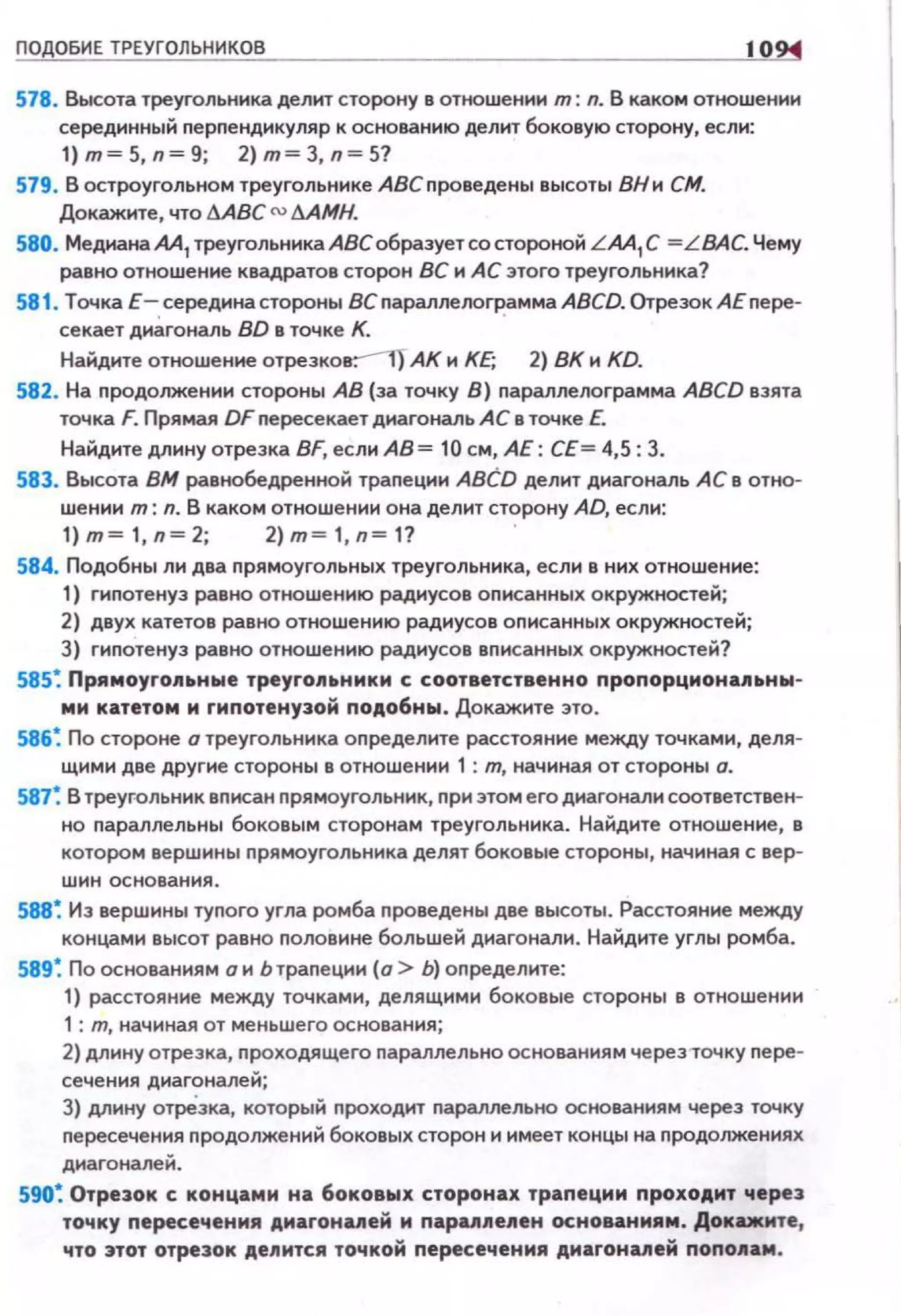ПО ОБИЕ ТРЕУГОЛЬНИКОВ 10
578. Высота треугольника делtоП сторону в отношении т: л. В каком отношении
серединный nерnендикуляр к основанию делит боковую сторону, если:
1) т= 5, n =9; 2) т= 3, n= 5?
579. В остроугольном треугольнике АВСnроведены высоты ВНи СМ.
Докажите , что ААВС cu ААМН.
580. Медиана АА1 треугольника АВС образует со стороной L AA1С = L ВАС. Чему
равно отношение квадратов сторон ВС и АС зтого треугольника?
581. Точка Е-. середина стороны ВС nараллелогР:амма ABCD. Отрезок АЕ nере­
секает диагональ BD в точке К.
Найдите отношение отрезков:--1Т АК и КЕ; 2) ВК и KD.
582. На nродолжен ии стороны АВ (за точку В) nараплелограмма ABCD взята
точка F. Прямая DF nересекает диагональ АС в точке Е.
Найдите длину отрезка BF, если АВ = 10 см, АЕ: СЕ= 4,5: 3.
583. Высота ВМ равнобедренной траnеции ABCD делит диагональ АС в отно­
шении т: n. В каком отношении она делит сторону AD, если:
1)m ~ 1,n ~2; 2)m~1,n~1? '
584. Подобны ли два nрямоугольных треугольника, если в них отношение:
1) гиnотенуз равно отношению радиусов оnисанных окружностей;
2) двух катетов равно отношению радиусов оnисанных окружностей;
3) гиnотенуз равно отношению радиусов вnисанных окружностей?
585~ Прямоугопttнwе треуrопttнмкм с. соответственно пропорцмонаllttНЫ­
мм катетом м гипотенузой подобны. Докажите зто.
586~ По стороне о треугольника оn ределите расстояние между точками, деля­
щими две другие стороны в отношении 1 : т, начиная от стороны о.
587~ В треуrольник вnксан nрямоугольник, nри этом е го диагонали соответствен­
но nараллельны боковым сторонам треугольника. Найдите отношение, в
котором вершины nрямоугольника делят боковые стороны, начиная с вер­
шин основания.
588~ Из вершины туnого угла ромба nроведены две высоты. Расстояние между
концами высот равно nоловине большей диагонали. Найдите углы ромба.
589~ По основаниямонЬтраnеции {о > Ь) оnределите:
1) расстояние между точками, делящими боковые стороны в отношении
1 : т, начиная от меньшего основания;
2) длину отрезка, n роходящего nараллельна основаниям через-точку nере­
сечения диагоналей;
3) длину отрёзка, который nроходит nараллельна основаниям через точку
nересечения nродолжений боковых сторон н нмеет концы на nродолжениях
диагоналей.
590~ Отрезок с концами на 6оковwх сторонах трапеции проХОАИТ через
точку пересечения днагонапей м парап11епен основаниям. Докажите,
что этот отрезок де11ится точкой пересечения днагонапей попо11ам.
 