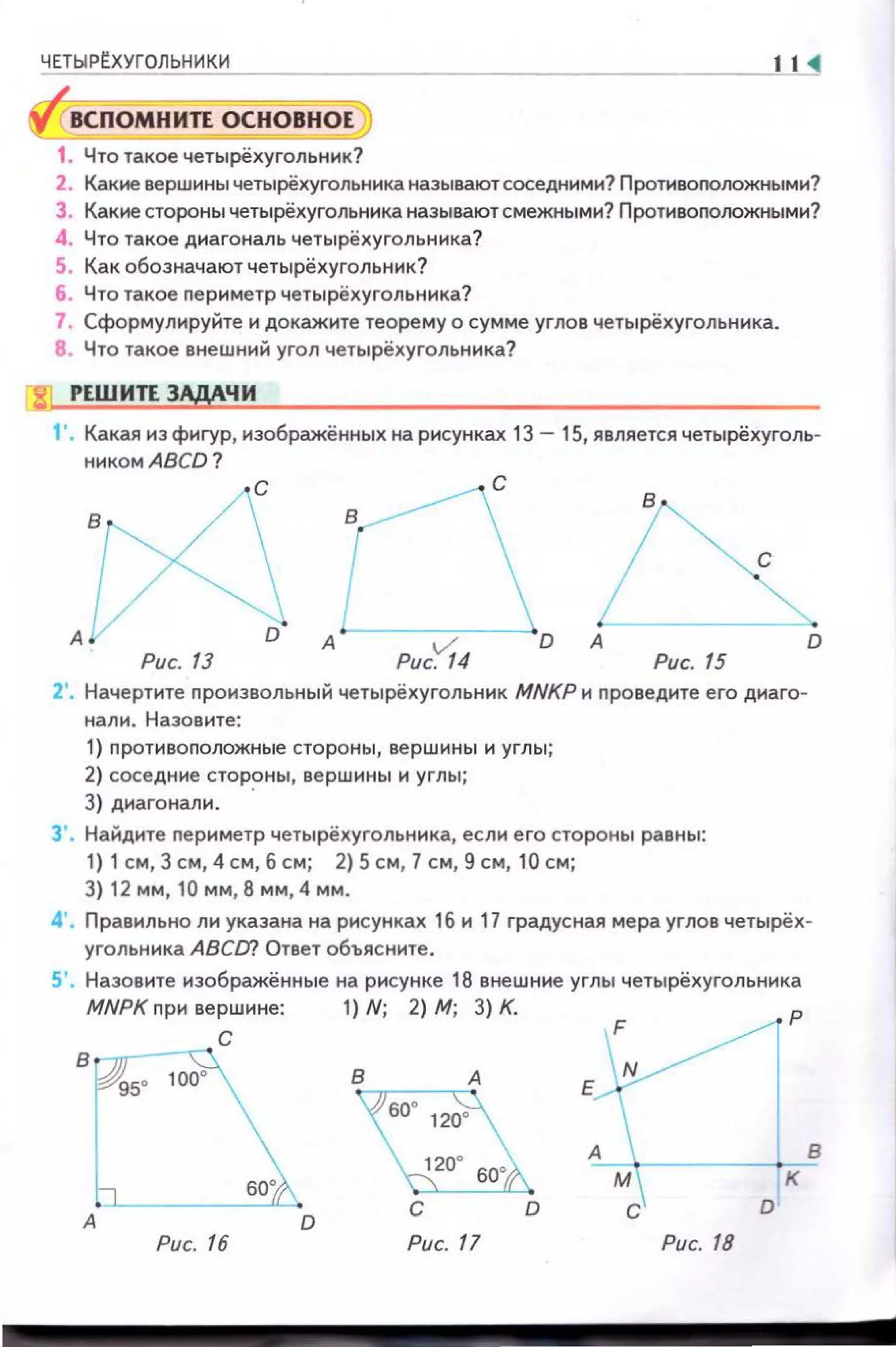Ч~Е~Т=Ы~Р~~УГ~О~Л~ЬН~И~К~И__________________________________J11 ~
ВСПОМНИЛ ОСНОВНОЕ
1. Что такое четырёхугольник?
2. Какие вершины четырёхугольннка называют соседними? Протнвоnооожными?
3. Какие стороны четырёхугольника называют смежными? Противоположными?
4. Что такое днагональ четырёхуrольннка?
5. Как обозначают четырёхугольник?
6. Что такое nериметр четырёхугольннка?
7. Сформулируйте и докажите теорему о сумме углов четырёхугольника.
8. Что такое внешний угол четырёхугольника?
8 РЕШИЛЗАДАЧИ
1'. Какая из фигур, изображённых на рисунках 13- 15, является четырёхуголь­
никомАВСD?
с
А D А
Рис. 13 Рис. 15
2'. Начертите nроизвольный четырёхуrольник MNKP н проведите его диаго­
нали. Назовите:
1) nротивоnоложные стороны, вершины и углы;
2) соседние стороны, вершины и углы;
3) диагонали. ·
3'. Найдите периметр четырёхугольника, если его стороны равны:
1) 1 см, 3 см , 4 см, б см; 2) 5 см, 7 см, 9 см, 10 см;
3) 12 мм, 10 мм, 8 мм, 4 мм.
D
4'. Правильно ли указана на рисунках 1б и 17 градусная мера углов четырёх­
угольника АВСа? Ответ объясните.
5'. Назовите изображённые на рисунке 18 внешние углы четырёхугольника
MNPK nри вершине: 1) N; 2) М; 3) К.
с
в
Рис. 16 Рис. 17
Е~ р
Рис. 18
к
D
в
 