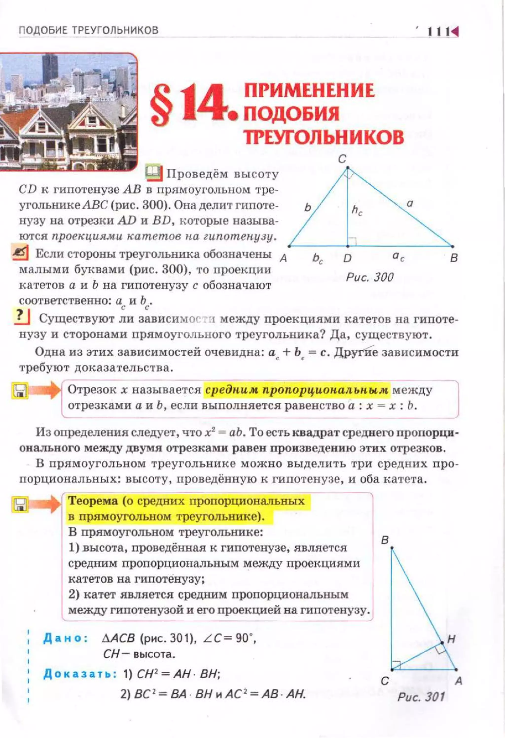 ПОДОБИЕ ТРЕУГОЛЬНИКОВ
. ···~
§14 ПРИМЕНЕНИЕ
е ПОДОБИЯ
'П'ЕУrОЛЬНИКОВ
~:f;i[.Иiiij ~ Проведём высоту
CD к гипотенузе АВ в прямоугольном тре-
угольнике АВе (рис. 300). Она делит гипоте­
нузу на отрезки AD и BD, которые называ­
ются проекциями катетов па гипотенузу .
~ Если стороны треугольника обозначены А
малыми буквами (рис. 300), то nроекции
катетов а и Ь на гипотенузу с обозначают
соответственно: а и Ь.
с
о
Рис. 300
в
lJ Существуют ~и з;висимос ·!1 между проекциями катетов на гипоте­
нузу и сторонами пря.моуi·ольного треугольника? Да, существуют .
Одна из этих зависимостей очевидна: а + Ь =с. ДругИе зависимости
требуют доказательства. < •
Отрезок х называется средпим пропорц.иин,альпым между
отрезками а и Ь, если выnолняется равенство а: х = х: Ь .
Из определения следует, что .r-аЬ. То есть квадрат среднего проnорци­
онального между двумя отрезкаi-JН р авен произведению этих отрезко в.
В nрямоугольном треугольнике можно выделить три средних про-
nорциональных: высоту, проведённую к гипотенузе, и оба катета.
Теорема (о средних nроnорциональных
в прямоугольном треугольнике).
В nрямоугольном треугольнике:
1) .высота, nроведённая к гиnотенузе, является
средним пропорциональным r.:tежду проекциями
катетов на гипотенузу;
'
2) катет является средним пропорциональным
МеждУ гипотенузой и его проекцией на гипотенузу.
, Д а н о : МСВ (рнс. 301), LC~ 90",
СН - высота.
1
Доказать : 1) СН2
=АН · ВН;
2) ВС '~ ВА · ВН нА С' ~ АВ · АН.
в
С А
Рис. 301
 