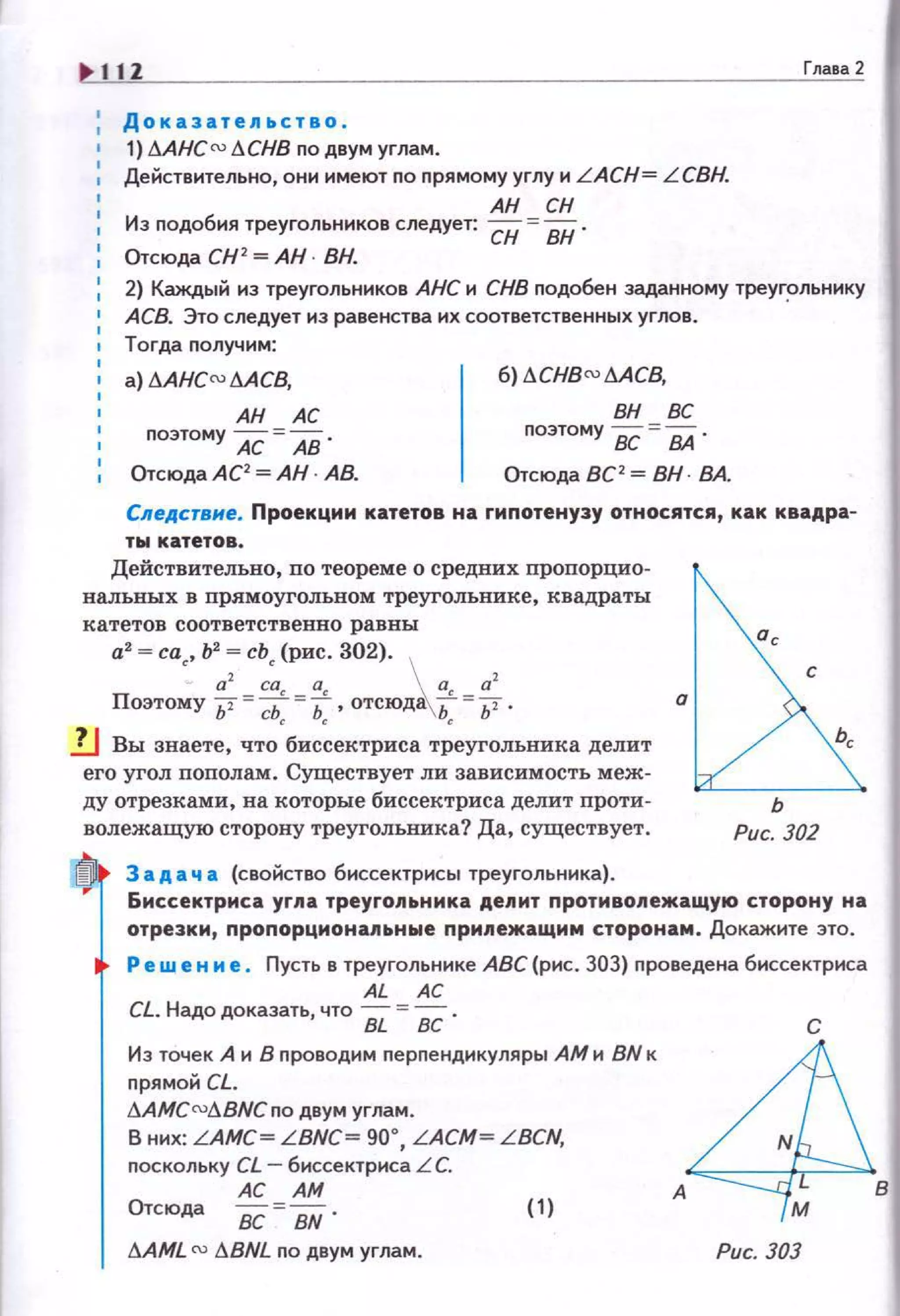 11Z
Доказательство .
+ 1) дAHC rv I:!CHB no двум углам.
Действительно, они имеют по nрямому углу и LACH= L СВН.
1 АН СН
: Из nодобия треугольников следует: СН = ВН ·
Отсюда СН 2
=АН· ВН.
Глава 2
1
2} Каждый из треугольников АНС и СНВ nодобен заданному треуг~льнику
АСВ. Это следует из равенства их соответственных углов.
Тогда nолучим:
а) 6AHCru 6АСВ, б) 6CHBru 6АС8,
вн всАН АС
nоэтому АС =АВ . поэтому вс =ВА .
1 Отсюда АС2
=АН · АВ. Отсюда ВС 2
= ВН · ВА.
Следсrвне. Проекцим катетов на гипотенузу относятся, как квадра-
ты катетов.
Действительно, по теореме о средних пропорцио­
налъных в прямоугольном треугольнике , квадраты
катетов соответственно равны
а2
= са~, Ь2
= сЬ~ (рис. 302).
а2 са~ а~  а, а2
Поэтому 11""d; =Ь , отсюд~Ь =/1 ·
1J Вы знаете, что•бис~ектриса т~еуголъника делит
его угол пополам. Существует ли зависимость меж­
ду отрезками, на которые биссектриса делит проти ­
волежащую сторону треугольника? Да, существует.
3 а д а ч а (свойство биссектрисы треугольника).
.~ '
~ь
Рис. 302
Биссектриса уг.nа треуго.nьника депит протмво.nежащу10 сторону на
отрезки, пропорцмона.пьные nри11ежащим сторонам . Докажите это.
Ре w е н и е . Пусть в треугольнике АВС (рис. 303) проведена биссектриса
AL АС
CL. Надо доказать, что Вi. = ВС .
Из точек А и 8 nроводим перпендикуляры АМ и BN к
nрямой CL.
I!AMC roд BNCno двум углам.
В них: LAMC~ LBNC~ 90•, LACM ~ L BCN,
поскольку CL- биссектриса L С.
АС АМ
Отсюда
ВС BN.
(1)
I!AML N I!BNL по двум углам. Рис. 303
 