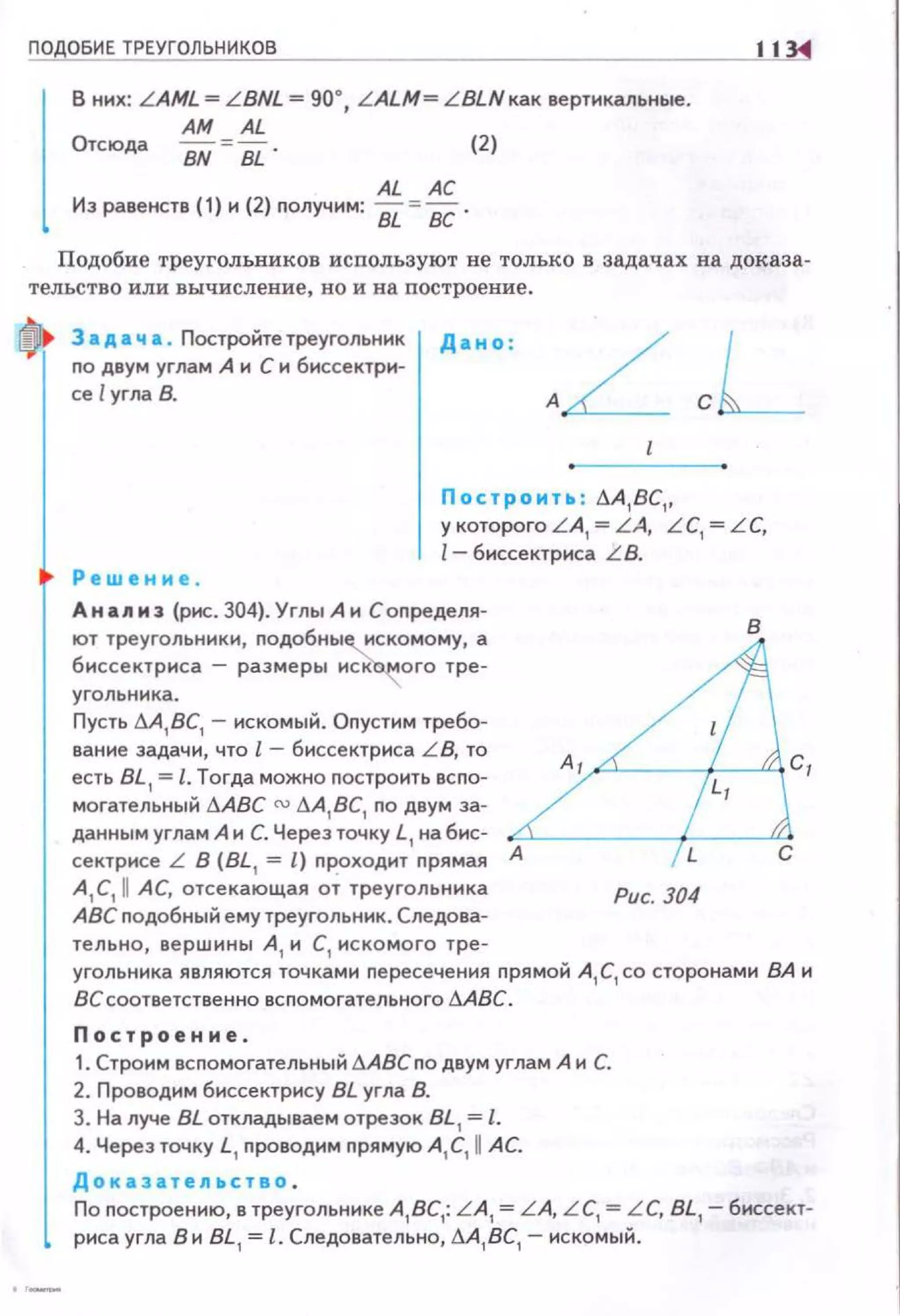 ПО ОБИЕ ТРЕУГОЛЬНИКОВ 11
В них: LAML= L BNL =90°, L ALM= L BLNкaк вертикальные.
АМ AL
Отсюда
BN BL
(2)
AL АС
Из равенств (1) и (2) nолучим:& = ВС.
Подобие треугольников используют не только в задачах на доказа­
тельство или вычисление, но и на построение.
3 а д а ч а • Постройте треугольник
no двум углам А и С и биссектри­
се lугла В.
Дано :
Построит., : .1-А,ВС,,
у которого L A, = LA, LC, = LC,
l- биссектриса L B.
Р е шени е .
А н an нз (рис. 304). Углы А и С определя-
ют треугольники, подобны~скомому, а
биссектриса - размеры иск~ого тре ­
угольника.
Пусть LlA,BC,- искомый. Опустим требо­
вание задачи, что l - биссектриса L B, то
есть BL , = l. Тогда можно построить вспо­
могательный tJ.ABC ru tJ.A,BC, по двум за­
данным углам А и С. Через точку L, на бис­
сектрисе L В (BL , =l) проходит прямая А
A,C,II АС, отсекающая от треу гольника
АВС подобны й ему треугольник. Следова­
тельно, вершины А , и С, иско мо го тре-
в
Рис. 304
угольника являются точками пересечения nрямой А, С, со сторонами ВА и
ВС соответственно вспомогательного !J.ABC.
Построение.
1. Строим вс помогательный дАВСпо двум углам А и С.
2. Проводим биссектрису BL угла В.
3. На луче BL откладываем отрезок BL, = l.
4. Через точку L, nроводим прямую А, С, WАС.
Дока з ательство .
По построен ию, в треугольнике А , ВС,: L A, = L A, LC, = LC, BL,- биссект­
риса угла В и BL, = l. Следовательно, .1-А , ВС, - ис комый.
 