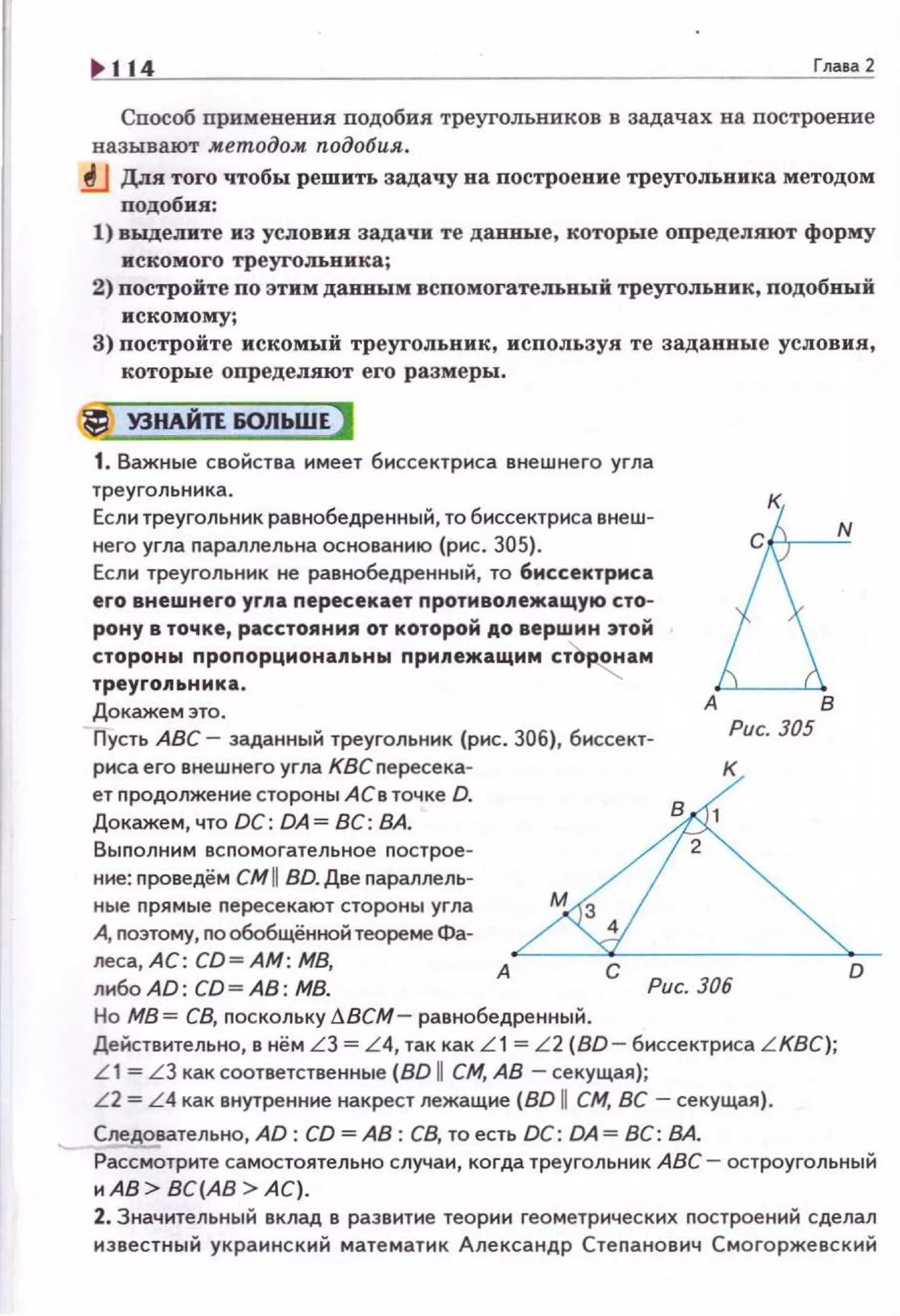 114 Глааа2
Способ применении nодобия треугольников в задачах на nостроение
называют м.етодоАt подобия.
fJ Для того чтобы решить задачу на построевне треугольника методом
подобия:
1) выделите из условия задачи те даввые, которые определяют форму
искомого треугольника;
2) постройте по этим данным вспомогательный треугольник, подобный
искомому;
3) постройте искомый треугольник, используя те задаввые условия,
которые определяют его размеры.
~ У3НЛЙП &ОЛЬШЕ)
1. Важные свойства имеет биссектриса внешнего угла
треугольника .
Если треугольник равнобедренный, то биссектриса внеш­
него угла параллельна основанию {рис. 305).
Если треугольн1о1к не равнобедренный, то биссектриса
его внешнего yr11a пересекает протнво11ежащую сто­
рону в точке, расстояния от которой АО вершин этой
стороны пропорционапьны припежащмм ст'о~ам
треуrо11ьника.
Докажем это.
Пусть АВС - заданный треугольник (рис. 306), биссект­
А
Рис. 305
риса его внешнего угла КВСпересека­
ет nродолжение стороны А Св точке D.
Докажем, что ОС: DA = ВС: ВА.
Выnолним всnомогательное nострое­
ние: nроведём CMII BD. Две nараллель­
ные nрямые nересекают стороны угла
А, nоэтому, no обобщённой теореме Фа­
леса, АС: CD=AM: МВ,
либоАD: CD=AB: МВ.
А
С Рис. 306
Но МВ= СВ, nоскольку f}.BCM- равнобедренный.
в
Действ ительно, в нём LЗ = L4, так как L1 = L2 (BD - биссектриса L KBC);
L 1 = L3 как соответственные (BD 11 СМ, АВ -секущая);
L 2 = L4 как внутренние накрест лежащие (BD U СМ, ВС -секущая).
Следовательно, AD: CD =АВ: СВ, то есть DC: DA = ВС: ВА.
D
Ра~трите самостоятельно случаи, когда треугольник АВС- остроугольный
и АВ> ВС(АВ >АС) .
2. Значительный вклад в развитие теории геометрических nостроений сделал
известный украинский математик Александр Стеnанович Смогоржевский
 