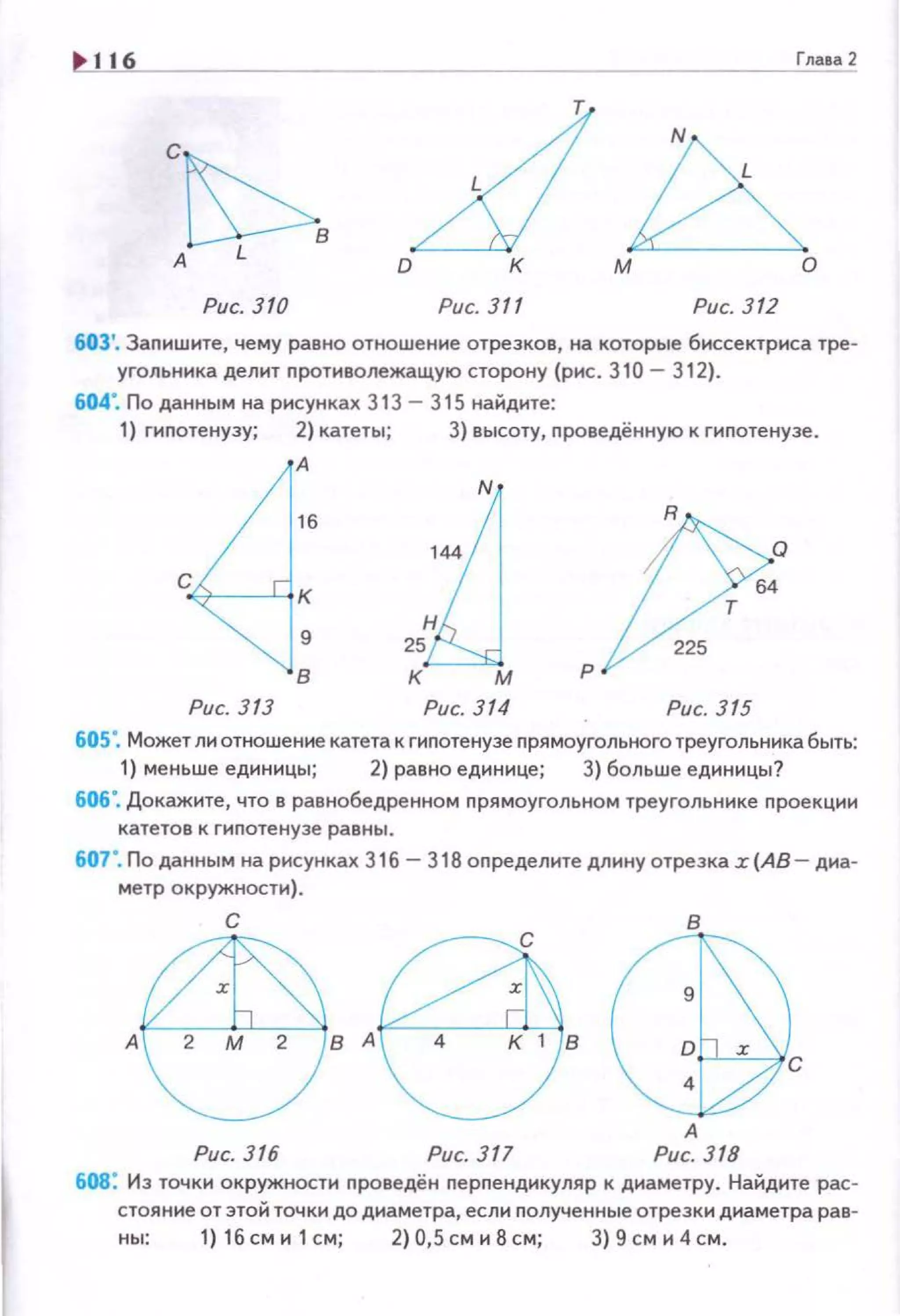 ~ · 16
Глава 2
z:l
N
с
А D к м о
Рис. 310 Рис. 311 Рис. 312
603'. Заnишите, чему равно отношение отрезков, на которые биссектриса тре­
угольника делит nротиволежащую сторону (рис. 310- 312).
604". По данным на рисунках 313 - 315 найдите:
1) гиnотенузу; 2) катеты; 3) высоту, nроведённую к гиnотенузе.
А
в
Рис. 313 Рис. 314 Рис. 315
60S·. Может ли отношение катета к гиnотенузе nрямоугольного треугольника быть:
1) меньше единицы; 2) равно единице; 3) больше единицы?
606". Докажите, что в равнобедренном прямоугольном треугольнике nроекции
катетое к гипотенузе равны.
607 ". По данным на рисунках 316-318 оnределите длину отрезка .r(AB- диа­
метр окружности).
Рис. 316 Рис. 317
608: Из точки окружности проведён перnендикуляр к диаметру. Найдите рас­
стояние от этой точки до диаметра, если nолученные отрезки диаметра рав-
ны: 1) 16 см и 1 см; 2) 0,5 см и 8 см; 3) 9 см и 4 см.
 
